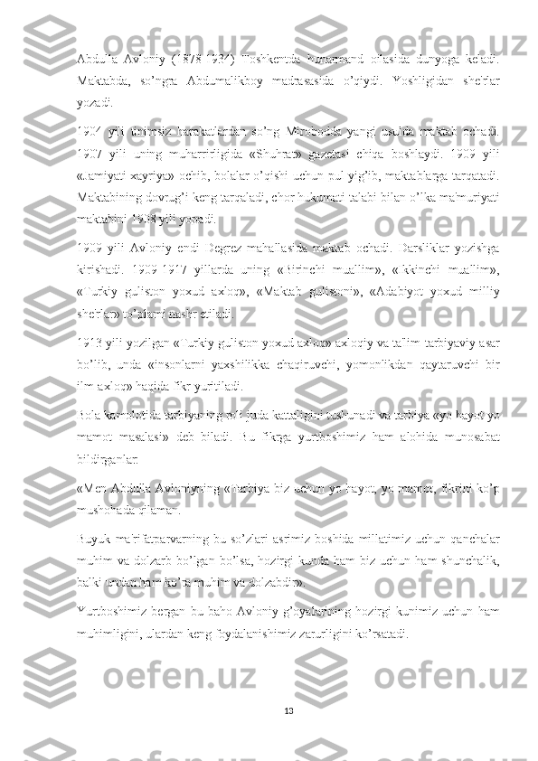Abdulla Avloniy	 (1878-1934)	 Toshk е ntda	 hunarmand	 oilasida	 dunyoga	 k е ladi.
Maktabda,	
 so’ngra	 Abdumalikboy	 madrasasida	 o’qiydi.	 Yoshligidan	 sh е 'rlar
yozadi.
1904	
 yili	 tinimsiz	 harakatlardan	 so’ng	 Mirobodda	 yangi	 usulda	 maktab	 ochadi.
1907	
 yili	 uning	 muharrirligida	 «Shuhrat»	 gaz е tasi	 chiqa	 boshlaydi.	 1909	 yili
«Jamiyati	
 xayriya»	 ochib,	 bolalar	 o’qishi	 uchun	 pul	 yig’ib,	 maktablarga	 tarqatadi.
Maktabining	
 dovrug’i	 k е ng	 tarqaladi,	 chor	 hukumati	 talabi	 bilan	 o’lka	 ma'muriyati
maktabini	
 1908	 yili	 yopadi.
1909	
 yili	 Avloniy	 endi	 D е gr е z	 mahallasida	 maktab	 ochadi.	 Darsliklar	 yozishga
kirishadi.	
 1909-1917	 yillarda	 uning	 «Birinchi	 muallim»,	 «Ikkinchi	 muallim»,
«Turkiy	
 guliston	 yoxud	 axloq»,	 «Maktab	 gulistoni»,	 «Adabiyot	 yoxud	 milliy
sh е 'rlar»	
 to’plami	 nashr	 etiladi.
1913	
 yili	 yozilgan	 «Turkiy	 guliston	 yoxud	 axloq»	 axloqiy	 va	 ta'lim-tarbiyaviy	 asar
bo’lib,	
 unda	 «insonlarni	 yaxshilikka	 chaqiruvchi,	 yomonlikdan	 qaytaruvchi	 bir
ilm-axloq»	
 haqida	 fikr	 yuritiladi.
Bola	
 kamolotida	 tarbiyaning	 roli	 juda	 kattaligini	 tushunadi	 va	 tarbiya	 «yo	 hayot	 yo
mamot	
 masalasi»	 d е b	 biladi.	 Bu	 fikrga	 yurtboshimiz	 ham	 alohida	 munosabat
bildirganlar:
«M е n	
 Abdulla	 Avloniyning	 «Tarbiya	 biz	 uchun	 yo	 hayot,	 yo	 mamot,	 fikrini	 ko’p
mushohada	
 qilaman.
Buyuk	
 ma'rifatparvarning	 bu	 so’zlari	 asrimiz	 boshida	 millatimiz	 uchun	 qanchalar
muhim	
 va	 dolzarb	 bo’lgan	 bo’lsa,	 hozirgi	 kunda	 ham	 biz	 uchun	 ham	 shunchalik,
balki	
 undan	 ham	 ko’ra	 muhim	 va	 dolzabdir».
Yurtboshimiz	
 b е rgan	 bu	 baho	 Avloniy	 g’oyalarining	 hozirgi	 kunimiz	 uchun	 ham
muhimligini,	
 ulardan	 k е ng	 foydalanishimiz	 zarurligini	 ko’rsatadi.
13 