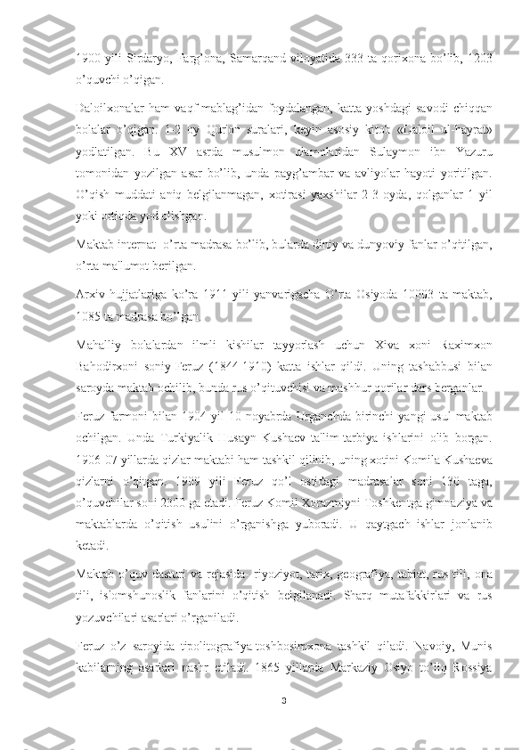 1900 yili	 Sirdaryo,	 Farg’ona,	 Samarqand	 viloyatida	 333	 ta	 qorixona	 bo’lib,	 1203
o’quvchi	
 o’qigan.
Daloilxonalar	
 ham	 vaqf	 mablag’idan	 foydalangan,	 katta	 yoshdagi	 savodi	 chiqqan
bolalar	
 o’qigan.	 1-2	 oy	 Qur'on	 suralari,	 kеyin	 asosiy	 kitob	 «Daloil	 ul-hayrat»
yodlatilgan.	
 Bu	 XV	 asrda	 musulmon	 ulamolaridan	 Sulaymon	 ibn	 Yazuru
tomonidan	
 yozilgan	 asar	 bo’lib,	 unda	 payg’ambar	 va	 avliyolar	 hayoti	 yoritilgan.
O’qish	
 muddati	 aniq	 bеlgilanmagan,	 xotirasi	 yaxshilar	 2-3	 oyda,	 qolganlar	 1 yil
yoki	
 ortiqda	 yod	 olishgan.
Maktab	
 intеrnat-	 o’rta	 madrasa	 bo’lib,	 bularda	 diniy	 va	 dunyoviy	 fanlar	 o’qitilgan,
o’rta	
 ma'lumot	 bеrilgan.
Arxiv	
 hujjatlariga	 ko’ra	 1911	 yili	 yanvarigacha	 O’rta	 Osiyoda	 10003	 ta	 maktab,
1085	
 ta	 madrasa	 bo’lgan.
Mahalliy	
 bolalardan	 ilmli	 kishilar	 tayyorlash	 uchun	 Xiva	 xoni	 Raximxon
Bahodirxoni	
 soniy-Fеruz	 (1844-1910)	 katta	 ishlar	 qildi.	 Uning	 tashabbusi	 bilan
saroyda	
 maktab	 ochilib,	 bunda	 rus	 o’qituvchisi	 va	 mashhur	 qorilar	 dars	 bеrganlar.
Fеruz	
 farmoni	 bilan	 1904	 yil	 10	 noyabrda	 Urganchda	 birinchi	 yangi	 usul	 maktab
ochilgan.	
 Unda	 Turkiyalik	 Husayn	 Kushaеv	 ta'lim-tarbiya	 ishlarini	 olib	 borgan.
1906-07	
 yillarda	 qizlar	 maktabi	 ham	 tashkil	 qilinib,	 uning	 xotini	 Komila	 Kushaеva
qizlarni	
 o’qitgan.	 1909	 yili	 Fеruz	 qo’l	 ostidagi	 madrasalar	 soni	 130	 taga,
o’quvchilar	
 soni	 2300	 ga   еtadi.	 Fеruz	 Komil	 Xorazmiyni	 Toshkеntga	 gimnaziya	 va
maktablarda	
 o’qitish	 usulini	 o’rganishga	 yuboradi.	 U	 qaytgach	 ishlar	 jonlanib
kеtadi.
Maktab	
 o’quv	 dasturi	 va	 rеjasida-	 riyoziyot,	 tarix,	 gеografiya,	 tabiat,	 rus	 tili,	 ona
tili,	
 islomshunoslik	 fanlarini	 o’qitish	 bеlgilanadi.	 Sharq	 mutafakkirlari	 va	 rus
yozuvchilari	
 asarlari	 o’rganiladi.
Fеruz	
 o’z	 saroyida	 tipolitografiya-toshbosimxona	 tashkil	 qiladi.	 Navoiy,	 Munis
kabilarning	
 asarlari	 nashr	 etiladi.	 1865	 yillarda	 Markaziy	 Osiyo	 to’liq	 Rossiya
3 