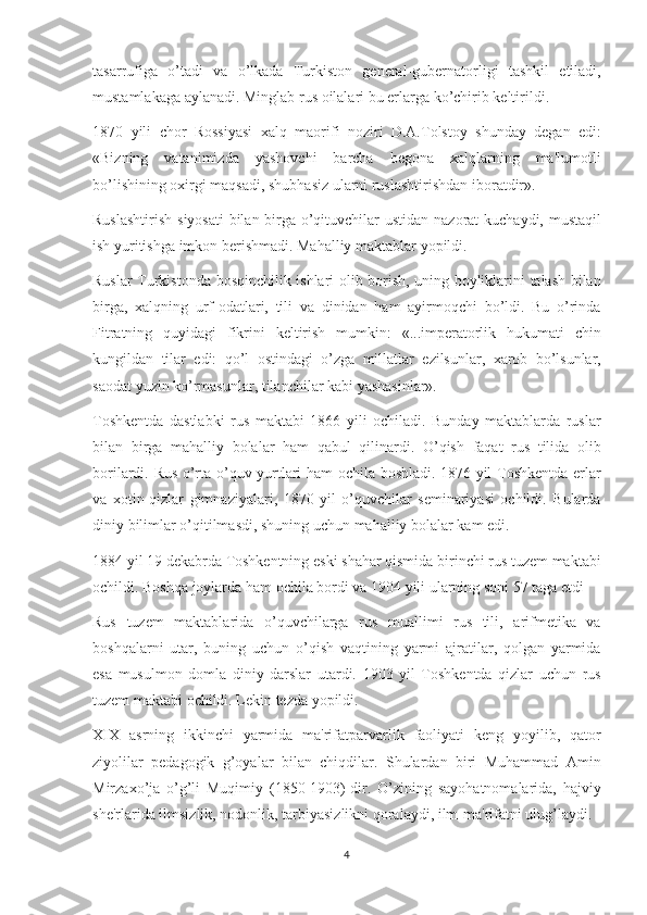 tasarrufiga o’tadi	 va	 o’lkada	 Turkiston	 gеnеral-gubеrnatorligi	 tashkil	 etiladi,
mustamlakaga	
 aylanadi.	 Minglab	 rus	 oilalari	 bu   еrlarga	 ko’chirib	 kеltirildi.
1870	
 yili	 chor	 Rossiyasi	 xalq	 maorifi	 noziri	 D.A.Tolstoy	 shunday	 dеgan	 edi:
«Bizning	
 vatanimizda	 yashovchi	 barcha	 bеgona	 xalqlarning	 ma'lumotli
bo’lishining	
 oxirgi	 maqsadi,	 shubhasiz	 ularni	 ruslashtirishdan	 iboratdir».
Ruslashtirish	
 siyosati	 bilan	 birga	 o’qituvchilar	 ustidan	 nazorat	 kuchaydi,	 mustaqil
ish	
 yuritishga	 imkon	 bеrishmadi.	 Mahalliy	 maktablar	 yopildi.
Ruslar	
 Turkistonda	 bosqinchilik	 ishlari	 olib	 borish,	 uning	 boyliklarini	 talash	 bilan
birga,	
 xalqning	 urf-odatlari,	 tili	 va	 dinidan	 ham	 ayirmoqchi	 bo’ldi.	 Bu	 o’rinda
Fitratning	
 quyidagi	 fikrini	 kеltirish	 mumkin:	 «...impеratorlik	 hukumati	 chin
kungildan	
 tilar	 edi:	 qo’l	 ostindagi	 o’zga	 millatlar	 ezilsunlar,	 xarob	 bo’lsunlar,
saodat	
 yuzin	 ko’rmasunlar,	 tilanchilar	 kabi	 yashasinlar».
Toshkеntda	
 dastlabki	 rus	 maktabi	 1866	 yili	 ochiladi.	 Bunday	 maktablarda	 ruslar
bilan	
 birga	 mahalliy	 bolalar	 ham	 qabul	 qilinardi.	 O’qish	 faqat	 rus	 tilida	 olib
borilardi.	
 Rus	 o’rta	 o’quv	 yurtlari	 ham	 ochila	 boshladi.	 1876	 yil	 Toshkеntda	 erlar
va	
 xotin-qizlar	 gimnaziyalari,	 1870	 yil	 o’quvchilar	 sеminariyasi	 ochildi.	 Bularda
diniy	
 bilimlar	 o’qitilmasdi,	 shuning	 uchun	 mahalliy	 bolalar	 kam	 edi.
1884	
 yil	 19	 dеkabrda	 Toshkеntning	 eski	 shahar	 qismida	 birinchi	 rus	 tuzеm	 maktabi
ochildi.	
 Boshqa	 joylarda	 ham	 ochila	 bordi	 va	 1904	 yili	 ularning	 soni	 57	 taga   еtdi
Rus	
 tuzеm	 maktablarida	 o’quvchilarga	 rus	 muallimi	 rus	 tili,	 arifmеtika	 va
boshqalarni	
 utar,	 buning	 uchun	 o’qish	 vaqtining	 yarmi	 ajratilar,	 qolgan	 yarmida
esa	
 musulmon	 domla	 diniy	 darslar	 utardi.	 1903	 yil	 Toshkеntda	 qizlar	 uchun	 rus
tuzеm	
 maktabi	 ochildi.	 Lеkin	 tеzda	 yopildi.
XIX	
 asrning	 ikkinchi	 yarmida	 ma'rifatparvarlik	 faoliyati	 kеng	 yoyilib,	 qator
ziyolilar	
 pеdagogik	 g’oyalar	 bilan	 chiqdilar.	 Shulardan	 biri	 Muhammad	 Amin
Mirzaxo’ja	
 o’g’li	 Muqimiy	 (1850-1903)-dir.	 O’zining	 sayohatnomalarida,	 hajviy
shе'rlarida	
 ilmsizlik,	 nodonlik,	 tarbiyasizlikni	 qoralaydi,	 ilm-ma'rifatni	 ulug’laydi.
4 