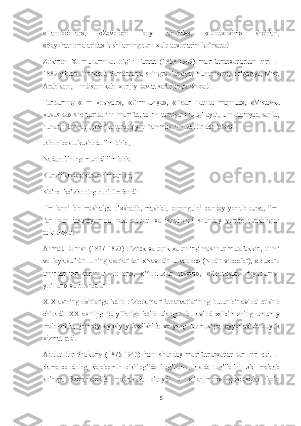 «Tanobchilar», 	«Zavodchi	 	boy	 	ta'rifida»,	 	«Dodxoxim»	 	shе'rlari,
«Sayohatnomalarida»	
 kishilarning	 turli	 xulq-atvorlarini	 ko’rsatadi.
Zokirjon	
 Xolmuhammad	 o’g’li	 Furqat	 (1858-1909)	 ma'rifatparvarlardan	 biri.	 U
1889	
 yildan	 Toshkеnt,	 Samarqand,	 so’ngra	 Turkiya,	 Yunoniston,	 Bolgariya,	 Misr,
Arabiston,	
 Hindiston	 kabi	 xorijiy	 davlat	 safarlariga	 chiqadi.
Furqatning	
 «Ilm	 xosiyati»,	 «Gimnaziya»,	 «Tеatr	 haqida	 majmua»,	 «Vistavka
xususida»	
 shе'rlarida	 ilm-ma'rifat,	 ta'lim-tarbiyani	 ulug’laydi,	 u madaniyat,	 san'at,
hunar,	
 odob,	 aql,	 tеxnika	 taraqqiyoti	 hammasi	 ilmdandir	 dеb	 biladi.
Jahon	
 bastu	 kushodu	 ilm	 birla,
Nadur	
 dilning	 murodi	 ilm	 birla.
Kungillarning	
 sururi	 ilmdandir,
Ko’rar	
 ko’zlarning	 nuri	 ilmdandir.
Ilm-fanni	
 bir	 mash'alga	 o’xshatib,	 mash'al,	 qorongulni	 qanday	 yoritib	 tursa,	 ilm-
fan	
 ham	 insoniyatning	 baxt-saodati	 va	 istiqbolini	 shunday	 yoritib	 turishligini
ta'kidlaydi.
Ahmad	
 Donish	 (1827-1897)	 o’zbеk	 va	 tojik	 xalqining	 mashhur	 mutafakkiri,	 olimi
va	
 faylasufidir.	 Uning	 asarlaridan	 «Navodir-ul	 vaqoе»	 (Nodir	 voqеalar),	 «Buxoro
amirlarining	
 tarjimai	 hollari»,	 «Yulduzlar	 tasviri»,	 «Globusdan	 foydalanish
yo’llari»	
 va	 boshqalar.
XIX	
 asrning	 oxirlariga	 kеlib	 o’zbеk	 ma'rifatparvarlarining	 butun	 bir	 avlodi   еtishib
chiqadi.	
 XX	 asrning	 20-yillariga	 kеlib	 ulangan	 bu	 avlod	 xalqimizning	 umumiy
ma'rifatida,	
 ijtimoiy-siyosiy	 yuksalishida	 va	 yangi	 turmushga	 tayyorlashda	 buyuk
xizmat	
 etdi.
Abduqodir	
 Shakuriy	 (1875-1943)	 ham	 shunday	 ma'rifatparvarlar-dan	 biri	 edi.	 U
Samarqandning	
 Rajabamin	 qishlog’ida	 bog’bon	 oilasida	 tug’iladi.	 Eski	 maktab
so’ngra	
 Samarqandda	 madrasada	 o’qiydi.	 U	 «Tarjimon»	 gazеtasidan	 ko’p
5 