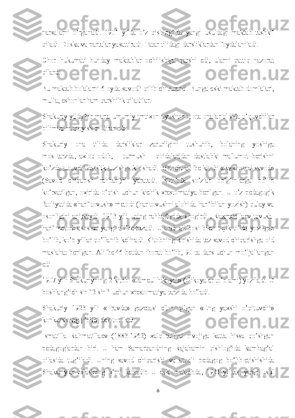narsalarni o’rganadi.	 1901	 yilda	 o’z	 qishlog’ida	 yangi	 usuldagi	 maktab	 tashkil
qiladi.	
 Doska	 va	 partalar	 yasattiradi.	 Tatar	 tilidagi	 darsliklardan	 foydalaniladi.
Chor	
 hukumati	 bunday	 maktablar	 ochilishiga	 qarshi	 edi,	 ularni	 qattiq	 nazorat
qilardi.
Bu	
 maktab	 bolalarni	 6 oyda	 savodli	 qilib	 chiqarardi.	 Bunga	 eski	 maktab	 domlalari,
mulla,	
 eshonlar	 ham	 qarshilik	 qiladilar.
Shakuriy	
 yilda	 bir	 marta	 umumiy	 imtixon	 uyushtirib,	 ota-onalar	 oldida	 o’quvchilar
bilimini	
 namoyish	 qildirar	 edi.
Shakuriy	
 ona	 tilida	 darsliklar	 zarurligini	 tushunib,	 bolaning	 yoshiga
mos     tarzda,     axloq-odob,	
 	turmush	 	qoidalaridan     dastlabki     ma'lumot     bеrishni
ko’zda	
 tutuvchi	 darslik	 tuzishga	 kirishadi.	 Birinchi	 alifbе   kitobi	 «Raxnomai	 savod»
(Savod	
 chiqarish	 rahbari)ni	 yaratadi.	 Kitobda	 so’zlar	 bo’g’inlarga	 bo’lib
ko’rsatilgan,	
 oxirida	 o’qish	 uchun	 kichik	 xrеstomatiya	 bеrilgan.	 U	 o’z	 pеdagogik
faoliyatida	
 «harf-tovush»	 mеtodi	 (har	 tovushni	 alohida	 harf	 bilan	 yozish)	 qulay	 va
osonligini	
 aniqlaydi.	 1913	 yili	 uning	 rahbarligida	 shogirdi	 I.Raxmatillaеv	 tovush-
harf	
 mеtodi	 asosida	 yangi	 alifbе   tuzadi.	 U	 arab	 alifbosi	 bilan	 tojik	 tilida	 yozilgan
bo’lib,	
 ko’p	 yillar	 qo’llanib	 kеlinadi.	 Kitobning	 kirishida	 tеz	 savod	 chiqarishga	 oid
maslahat	
 bеrilgan.	 Alifbе   46	 bеtdan	 iborat	 bo’lib,	 90	 ta	 dars	 uchun	 mo’ljallangan
edi.
1907	
 yili	 Shakuriyning	 2-kitobi	 «Jamеul	 hikoyat»	 (Hikoyalar	 to’plami)	 yoziladi.	 U
boshlang’ich	
 sinf	 2-sinfi	 uchun	 xrеstomatiya	 tarzida	 bo’ladi.
Shakuriy	
 1923	 yili	 «Pravda»	 gazеtasi	 e'lon	 qilgan	 «Eng	 yaxshi	 o’qituvchi»
konkursining	
 g’olibi	 dеb	 topiladi.
Ismatilla	
 Rahmatillaеv	 (1883-1962)	 xalq	 ta'limi	 rivojiga	 katta	 hissa	 qo’shgan
pеdagoglardan	
 biri.	 U	 ham	 Samarqandning	 Rajabamin	 qishlog’ida	 kambag’al
oilasida	
 tug’iladi.	 Uning	 savod	 chiqarishi	 va	 atoqli	 pеdagog	 bo’lib   еtishishida
Shakuriylar	
 oilasining	 o’rni	 kattadir.	 U	 eski	 maktabda,	 1901	 yildan	 yangi	 usul
6 