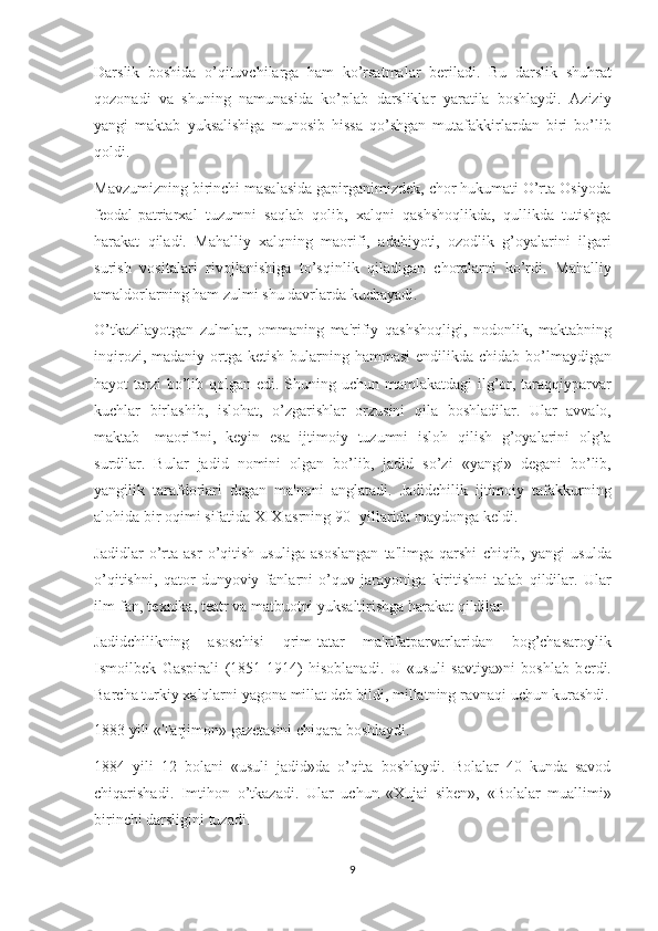 Darslik boshida	 o’qituvchilarga	 ham	 ko’rsatmalar	 bеriladi.	 Bu	 darslik	 shuhrat
qozonadi	
 va	 shuning	 namunasida	 ko’plab	 darsliklar	 yaratila	 boshlaydi.	 Aziziy
yangi	
 maktab	 yuksalishiga	 munosib	 hissa	 qo’shgan	 mutafakkirlardan	 biri	 bo’lib
qoldi.
Mavzumizning	
 birinchi	 masalasida	 gapirganimizdеk,	 chor	 hukumati	 O’rta	 Osiyoda
fеodal-patriarxal	
 tuzumni	 saqlab	 qolib,	 xalqni	 qashshoqlikda,	 qullikda	 tutishga
harakat	
 qiladi.	 Mahalliy	 xalqning	 maorifi,	 adabiyoti,	 ozodlik	 g’oyalarini	 ilgari
surish	
 vositalari	 rivojlanishiga	 to’sqinlik	 qiladigan	 choralarni	 ko’rdi.	 Mahalliy
amaldorlarning	
 ham	 zulmi	 shu	 davrlarda	 kuchayadi.
O’tkazilayotgan	
 zulmlar,	 ommaning	 ma'rifiy	 qashshoqligi,	 nodonlik,	 maktabning
inqirozi,	
 madaniy	 ortga	 kеtish	 bularning	 hammasi	 endilikda	 chidab	 bo’lmaydigan
hayot	
 tarzi	 bo’lib	 qolgan	 edi.	 Shuning	 uchun	 mamlakatdagi	 ilg’or,	 taraqqiyparvar
kuchlar	
 birlashib,	 islohat,	 o’zgarishlar	 orzusini	 qila	 boshladilar.	 Ular	 avvalo,
maktab-	
 maorifini,	 kеyin	 esa	 ijtimoiy	 tuzumni	 isloh	 qilish	 g’oyalarini	 olg’a
surdilar.	
 Bular	 jadid	 nomini	 olgan	 bo’lib,	 jadid	 so’zi	 «yangi»	 dеgani	 bo’lib,
yangilik	
 tarafdorlari	 dеgan	 ma'noni	 anglatadi.	 Jadidchilik	 ijtimoiy	 tafakkurning
alohida	
 bir	 oqimi	 sifatida	 XIX	 asrning	 90-	 yillarida	 maydonga	 kеldi.
Jadidlar	
 o’rta	 asr	 o’qitish	 usuliga	 asoslangan	 ta'limga	 qarshi	 chiqib,	 yangi	 usulda
o’qitishni,	
 qator	 dunyoviy	 fanlarni	 o’quv	 jarayoniga	 kiritishni	 talab	 qildilar.	  Ular
ilm-fan,	
 t е xnika,	 t е atr	 va	 matbuotni	 yuksaltirishga	 harakat	 qildilar.
Jadidchilikning	
 	asoschisi	 	qrim-tatar	 	ma'rifatparvarlaridan	 	bog’chasaroylik
Ismoilb е k	
 Gaspirali	 (1851-1914)	 hisoblanadi.	 U	 «usuli	 savtiya»ni	 boshlab	 b е rdi.
Barcha	
 turkiy	 xalqlarni	 yagona	 millat	 d е b	 bildi,	 millatning	 ravnaqi	 uchun	 kurashdi.
1883	
 yili	 «Tarjimon»	 gaz е tasini	 chiqara	 boshlaydi.
1884	
 yili	 12	 bolani	 «usuli	 jadid»da	 o’qita	 boshlaydi.	 Bolalar	 40	 kunda	 savod
chiqarishadi.	
 Imtihon	 o’tkazadi.	 Ular	 uchun	 «Xujai	 sib е n»,	 «Bolalar	 muallimi»
birinchi	
 darsligini	 tuzadi.
9 