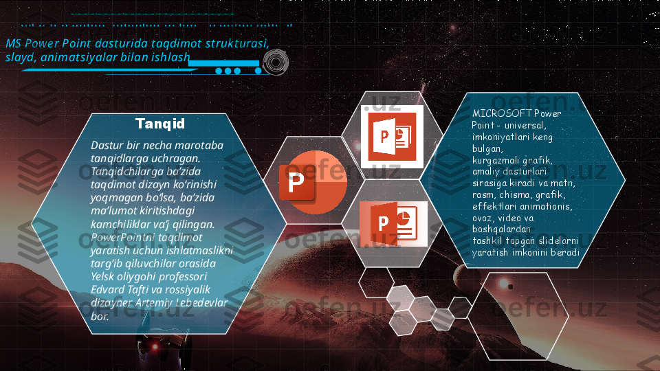 MS Pow e r Point  dast urida t aqdimot  st ruk t urasi, 
slay d, animat siy alar bilan ishlash
MICROSOFT Power 
Point - universal, 
imkoniyatlari keng 
bulgan, 
kurgazmali grafik, 
amaliy dasturlari 
sirasiga kiradi va matn, 
rasm, chisma, grafik, 
effektlari animationis, 
ovoz, video va 
boshqalardan 
tashkil topgan slidelarni 
yaratish imkonini beradiDastur bir necha marotaba 
tanqidlarga uchragan. 
Tanqidchilarga baʼzida 
taqdimot dizayn koʻrinishi 
yoqmagan boʻlsa, baʼzida 
maʼlumot kiritishdagi 
kamchiliklar vaʼj qilingan. 
PowerPointni taqdimot 
yaratish uchun ishlatmaslikni 
targʻib qiluvchilar orasida 
Yelsk oliygohi professori 
Edvard Tafti va rossiyalik 
dizayner Artemiy Lebedevlar 
bor. Tanqid                                                                                                                                                                           