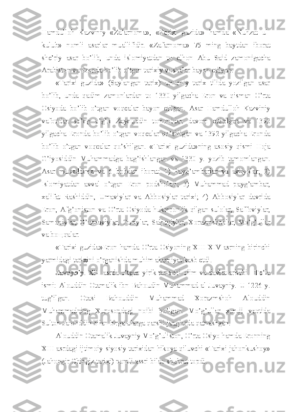 Hamdull о h   Kazviniy   «Zafarn о ma»,   «Tarixi   guzida»   hamda   «Nuhzat   ul-
kulub»   n о mli   asarlar   muallifidir.   «Zafarn о ma»   75   ming   baytdan   ib о rat
sh е ’riy   asar   bo’lib,   unda   isl о miyatdan   t о   elh о n   Abu   Said   zam о nigacha
Arabist о n va Er о nda bo’lib o’tgan tarixiy v о sitalar bayon etilgan.
«Tarixi   guzida»   (Saylangan   tarix)   umumiy   tarix   tilida   yozilgan   asar
bo’lib,   unda   qadim   zam о nlardan   t о   1330   yilgacha   Er о n   va   qisman   O’rta
О siyoda   bo’lib   o’tgan   v о q е alar   bayon   etilgan.   Asar   Hamdull о h   Kazviniy
vaf о tidan   so’ng   o’g’li   Zaynuddin   t о m о nidan   dav о m   ettirilgan   va   1392
yilgacha Er о nda bo’lib o’tgan v о q е alar qo’shilgan va 1392 yilgacha Er о nda
bo’lib   o’tgan   v о q е alar   qo’shilgan.   «Tarixi   guzida»ning   as о siy   qismi   H о ja
G’iyosiddin   Muhammadga   bag’ishlangan   va   1330   y.   yozib   tam о mlangan.
Asar   muqaddima   va   6   b о bdan   ib о rat:   1)   Payg’ambarlar   va   avliyolar;   2)
Isl о miyatdan   avval   o’tgan   Er о n   p о dsh о lari;   3)   Muhammad   payg’ambar,
xalifat   Rashiddin,   Umaviylar   va   Abb о siylar   tarixi;   4)   Abb о siylar   davrida
Er о n,   Afg’ о nist о n   va   O’rta   О siyoda   hukmr о nlik   qilgan   sul о lar,   Saff о viylar,
Sam о niylar,   G’aznaviylar,  Guriylar,   Saljuqiylar,   X о razmsh о hlar,   Mo’g’ullar
va b ощ qalar.
«Tarixi guzida»Er о n hamda O’rta   О siyoning XIII-XIV asrning birinchi
yarmidagi tarixini o’rganishda muhim ahamiyat kasb etdi.
Juvayniy . XIII asrda o’tgan yirik tarixchi   о lim va davlat arb о bi.   To’la
ismi:   Al о uddin   О tamalik   ibn   Bah о udin   Muhammad   al-Juvayniy.   U  1226   y.
tug’ilgan.   О tasi   Bah о uddin   Muhammad   X о razmsh о h   Al о uddin
Muhammadning   Xur о s о ndagi   n о ibi   bo’lgan.   Mo’g’ullar   xuruji   vaqtida
Sult о n Jal о liddin bilan birga ularga qarshi janglarda qatnashgan.
Al о uddin  О tamalik Juvayniy Mo’g’ulist о n, O’rta  О siyo hamda Er о nning
XIII asrdagi ijtim о iy-siyosiy tarixidan hik о ya qiluvchi «Tarixi jah о nkush о y»
(Jah о ngir Chingiz tarixi) n о mli assri bilan shuhrat t о pdi. 