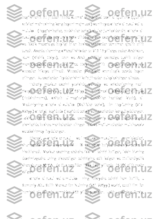 bag’ishlanib   30   jilddan   ib о rat   «J о m е ’   al-bayon   al-tavil   al   Qur’ о n»   (Qur’ о n
so’zlari ma’n о sining k е ng bayoni majmuasi) va nih о yat «Tarix al-rusul val-a-
muluk»     (Payg’ambarlar,   p о dsh о lar   tarixi)   shular   jumlasidandir.   «Tarix   al-
rusul val-a-muluk»   umumiy tarix tilida yozilgan asar. L е kin mukammalligi
va   faktik   mat е rialga   b о yligi   bilan   b о shqa   asarlardan   tam о man   ajralib   qilib
turadi. Asarda  о lamning «Yaratilishi»dan t о  912-13 yillarga qadar Arabist о n,
Rum   (Kichik   О siyo),   Er о n   va   Arab   xalifaligi   as о ratiga   tushib   q о lgan
mamlakatlarda,   shuningd е k   O’rta   О siyoda   bo’lib   o’tgan   jtim о iy-siyosiy
v о q е alar   hik о ya   qilinadi.   V о q е alar   yilma-yil,   xr о n о l о gik   tarzda   bayon
qilingan. Bu asarlardan f о ydalanishni ko’p jihatdan qulaylashtirgan albatta.
Tabariy   mazkur   asarini   yozishda   yahudiy   va   xristianlarning   naql-
riv о yatlari,   S о s о niylar   (224-651yy.)   s о ln о masi   «Xvaday   n о mak»
(P о dsh о hn о ma),   «Kit о b   ul-mag’ о ziy»   (Urushlar   haqidagi   kit о b),   al-
Mad о niyning   «Tarix   al-xulaf о »   (Xalifalar   tarixi),   Ibn   Tayfurning   (919-
893yy.) «Tarixi Bag’d о d» (Bag’d о d tarixi) kabi asarlardan k е ng f о ydalangan.
L е kin,   u   ko’p   h о llarda   ayniqsa,   asarning   qadimiy   tarixiga   bag’ishlangan
qismlarida b о shqa manbalardan  о lingan fakt va ma’lum о tlardan mul о hazasiz
va t е kshirmay f о ydalangan.
Qisqasi,   «Tarix-ar-rusul   va-l-muluk»   musulm о n   mamlakatlari,
shuningd е k   O’rta   О siyoning   VIII-IX   asr   tarixi   bo’yicha   as о siy   manbalar
his о blanadi.   Mazkur   asarning   arabcha   ikki   xil   tahriri   bo’lgan,   l е kin   bizning
davrimizgacha   uning   qisqartilgan   tahririgina   е tib   k е lgan   va   G о llandiyalik
sharqshun о s M.YA.  d е  Gus tarafidan 1879-1901 yillarda  15 jild qilib nashr
etilgan.
«Tarix   al-rusul   val-a-muluk»     ning   f о rsiycha   tahriri   ham   bo’lib,   u
S о m о niy Abu S о lih Mansur ibn Nuhning (961-976yy.) vaziri, at о qli ilm-fan
h о miysi   al-Balamiy   t о mnidan   963   yilda   yozilgan.   Ushbu   asarning   f о rsiy, 