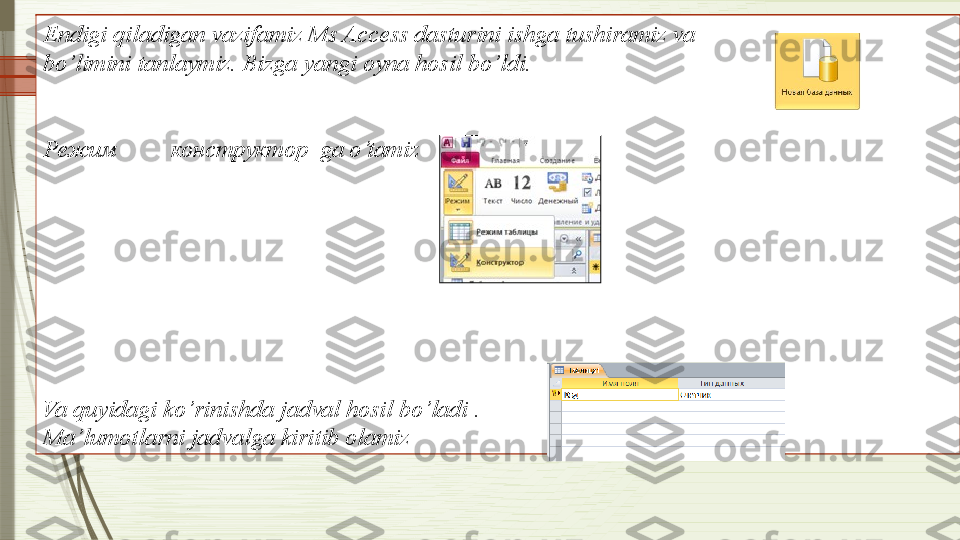 Endig i  qiladigan vazifamiz Ms Access dasturini ishga tushiramiz va 
bo’limini tanlaymiz. Bizga yangi oyna hosil bo’ldi. 
Режим           конструктор   ga o’tamiz
Va quyidagi ko’rinishda jadval hosil bo’ladi . 
Ma’lumotlarni jadvalga kiritib olamiz              