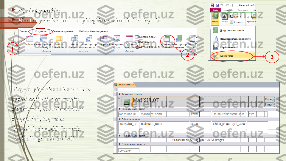 
Hisobot yaratish:

Hisobot yaratish uchun quyidagi ketma-ketlikni tanlaymiz:
  
Bizga quyida hisobotkonstruktiv 
oynasi ochiladi. Fon rangini 
o’zgartirish, yozuvlarshriftini 
o’zgartirish, tugmalar
  joylashtirish xuddi formada
  hosil qilingandek bo’ladi
               