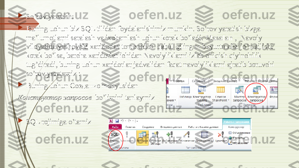 
So’rov yaratish:

Buning uchun biz SQL tilidan foydalanishimiz mumkin. So’rov yaratish bizga 
ma’lumotlarni saralash va ixchamlash uchun kerak bo’ladi.  Masalan  ,  Navoiy 
viloyatida yashovchi xaridorlar tomonidan  qabul qilingan buyurtmalar jo’natilishi 
kerak bo’lsa, barcha xaridorlar ichidan Navoiyliklarni izlab chiqish qiyinchilik 
tug’diradi, buning uchun xaridorlar jadvalidan faqat navoiyliklarni ajratib beruvchi 
so’rov yaratamiz :

Buning uchun  Создание  menyusidan  
Конструктор запросов   bo’limini tanlaymiz

SQL rejimiga o’tamiz
               