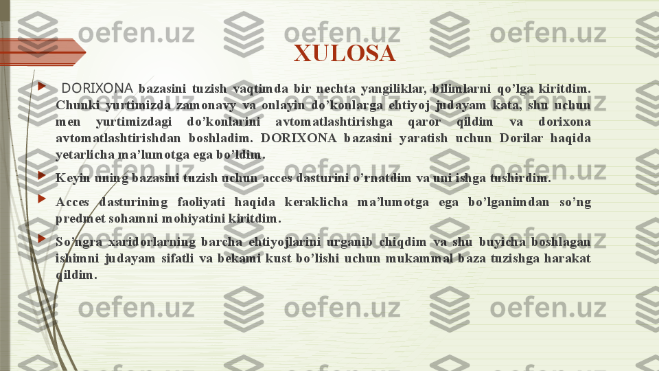 XULOSA

  DORIXONA   bazasini  tuzish  vaqtimda  bir  nechta  yangiliklar,  bilimlarni  qo’lga  kiritdim. 
Chunki  yurtimizda  zamonavy  va  onlayin  do’konlarga  ehtiyoj  judayam  kata,  shu  uchun 
men  yurtimizdagi  do’konlarini  avtomatlashtirishga  qaror  qildim  va  dorixona 
avtomatlashtirishdan  boshladim.  DORIXONA  bazasini  yaratish  uchun  Dorilar  haqida 
yetarlicha ma’lumotga ega bo’ldim.

Keyin uning bazasini tuzish uchun acces dasturini o’rnatdim va uni ishga tushirdim.

Acces  dasturining  faoliyati  haqida  keraklicha  ma’lumotga  ega  bo’lganimdan  so’ng 
predmet sohamni mohiyatini kiritdim.

So’ngra  xaridorlarning  barcha  ehtiyojlarini  urganib  chiqdim  va  shu  buyicha  boshlagan 
ishimni  judayam  sifatli  va  bekami  kust  bo’lishi  uchun  mukammal  baza  tuzishga  harakat 
qildim.              