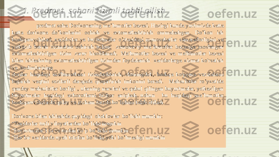 1. Pre dme t   sohani t izimli t ahlil qilish
Tanlagan  predmet soha Dorixonaning ma’lumotlar bazasi. Hozirgi kunda yurtimizda katta 
katta  dorixona  do’konlarini  ochish  va  avtomatlashtirish  ommalashgan.  Do’kon  ish 
boshqaruvchilari,  xaridorlar  va  buyurtmalar  o’rtasidagi  munosabatlar  samaradorligini  va 
yetkazib  berish  xizmatini  oshirish  uchun    zamonaviy  ma’lumotlar  bazasiga  asoslangan 
avtomatlashtirilgan  tizim  zarur  hisoblanadi.  Ma'lumotlar  bazasi  va  ma'lumotlar  bazasi 
bilan  ishlashning  avtomatlashtirilgan  tizimdan  foydalanish    xaridorlarga  xizmat  ko'rsatish 
va  xodimlarining
dorilar  haqidagi  ma'lumotlarni  tizimlashtirish,  shuningdek,  boshqa  ko'pgina  vazifalarni 
bajarish  vaqtini  sezilarli  darajada  qisqartirish  imkonini  beradi.    Mahsulotlar  ro’yxatida 
qanday  mahsulotlar  borligi  ,  ularning  narxlari  va  qabul  qilingan  buyurtmalar,  yetkazilgan 
buyurtmalar  haqidagi  axborotlarni  tezkor  aniqlash  uchun    bu  haqidagi  ma’lumotlar 
boshqaruvchilarda qulay va ixcham tarzda bo’lishini talab etiladi.
Dorixona bilan ishlashda quyidagi  cheklovlar  bo’lishi mumkin:
-
Xaridorlar turli viloyatlardan bo’lishi mumkin
-
Buyurtmalar 1 ta va undan ko’p bo’lishi mumkin
-
Har bir xaridorda uyali telefon bo’lishi yoki bo’lmasligi mumkin              