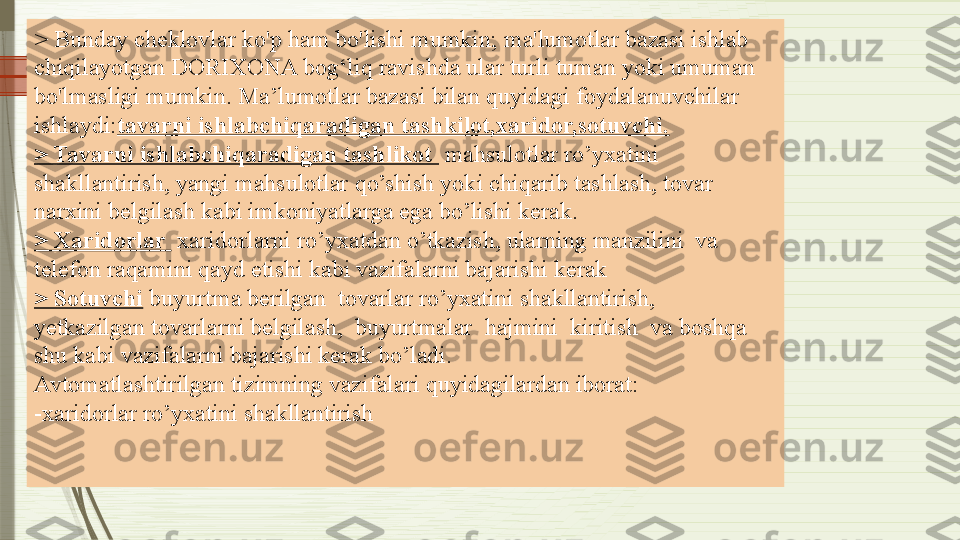 > Bunday cheklovlar ko'p ham bo'lishi mumkin; ma'lumotlar bazasi ishlab 
chiqilayotgan DORIXONA bog‘liq ravishda ular turli tuman yoki umuman 
bo'lmasligi mumkin. Ma’lumotlar bazasi bilan quyidagi foydalanuvchilar 
ishlaydi: tavarni ishlabchiqaradigan tashkilot,xaridor,sotuvchi.
> Tavarni ishlabchiqaradigan tashlikot   mahsulotlar ro’yxatini 
shakllantirish, yangi mahsulotlar qo’shish yoki chiqarib tashlash, tovar 
narxini belgilash kabi imkoniyatlarga ega bo’lishi kerak.
> Xaridorlar   xaridorlarni ro’yxatdan o’tkazish, ularning manzilini  va 
telefon raqamini qayd etishi kabi vazifalarni bajarishi kerak
> Sotuvchi  buyurtma berilgan  tovarlar ro’yxatini shakllantirish,  
yetkazilgan tovarlarni belgilash,  buyurtmalar  hajmini  kiritish  va boshqa 
shu kabi vazifalarni bajarishi kerak bo’ladi.
Avtomatlashtirilgan tizimning vazifalari quyidagilardan iborat:
-xaridorlar ro’yxatini shakllantirish              