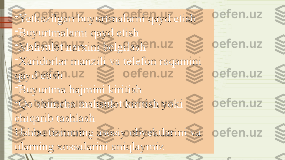 -
Yetkazilgan buyurtmalarni qayd etish
-
Buyurtmalarni qayd etish
-
Mahsulot narxini belgilash
-
Xaridorlar manzili va telefon raqamini 
qayd etish
-
Buyurtma hajmini kiritish
-
Qo’shimcha mahsulot kiritish yoki 
chiqarib tashlash
Ushbu tizimning asosiy obyektlarini va 
ularning xossalarini aniqlaymiz              