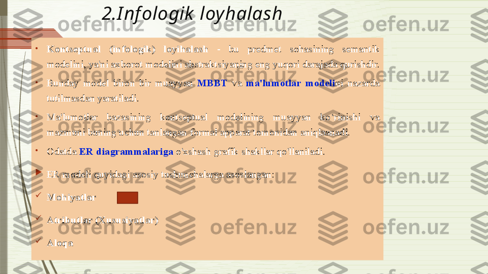 2.I nf ologik  loy halash
•
Kontseptual  (infologik)  loyihalash  -  bu  predmet  sohasining  semantik 
modelini, ya'ni axborot modelini abstraktsiyaning eng yuqori darajada qurishdir. 
•
Bunday  model  biron  bir  muayyan  MBBT   va  ma'lumotlar  modeli ni  nazarda 
tutilmasdan yaratiladi. 
•
Ma'lumotlar  bazasining  kontseptual  modelining  muayyan  ko‘rinishi  va 
mazmuni buning uchun tanlangan formal apparat tomonidan aniqlaanadi. 
•
Odatda  ER diagrammalariga  o'xshash grafik shakllar qo'llaniladi.

ER modeli quyidagi asosiy tushunchalarga asoslangan:

Mohiyatlar 

Atributlar (Xususiyatlar)

Aloqa              