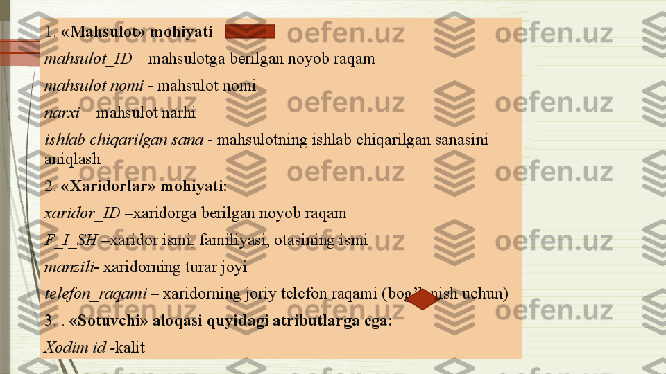 1.  «Mahsulot» mohiyati
mahsulot_ID  – mahsulotga berilgan noyob raqam
mahsulot nomi  - mahsulot nomi
narxi  – mahsulot narhi
ishlab chiqarilgan sana  - mahsulotning ishlab chiqarilgan sanasini 
aniqlash
2.  «Xaridorlar» mohiyati:
xaridor_ID  –xaridorga berilgan noyob raqam
F_I_SH  –xaridor ismi, familiyasi, otasining ismi
manzili - xaridorning turar joyi
telefon_raqami  – xaridorning joriy telefon raqami (bog’lanish uchun)
3. .  «Sotuvchi» aloqasi quyidagi atributlarga ega:
Xodim id - kalit              