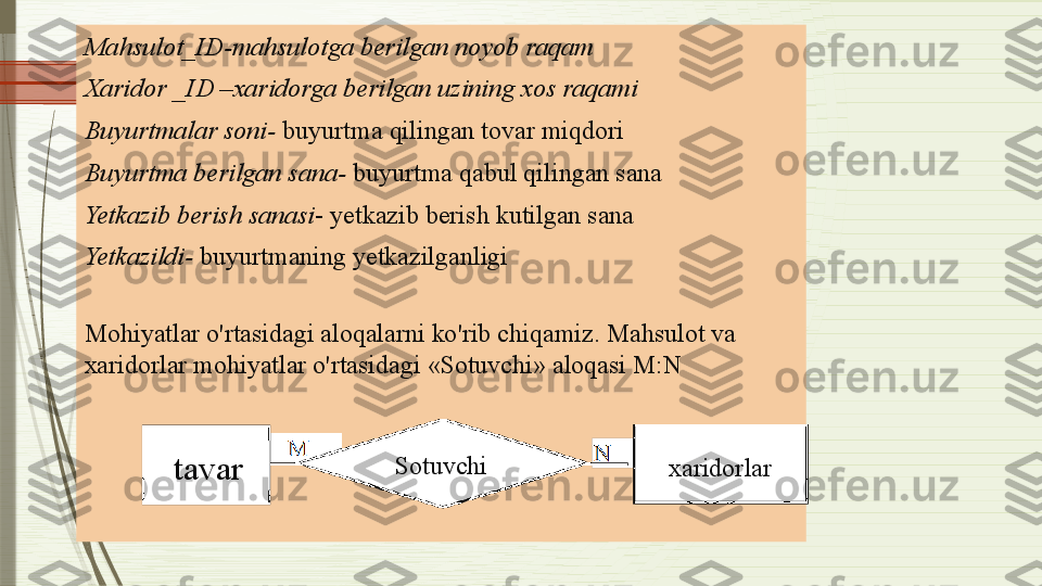 Mahsulot_ID-mahsulotga berilgan noyob raqam
Xaridor _ID –xaridorga berilgan uzining xos raqami
Buyurtmalar soni-  buyurtma qilingan tovar miqdori
Buyurtma berilgan sana-  buyurtma qabul qilingan sana
Yetkazib berish sanasi - yetkazib berish kutilgan sana
Yetkazildi-  buyurtmaning yetkazilganligi
Mohiyatlar o'rtasidagi aloqalarni ko'rib chiqamiz. Mahsulot va 
xaridorlar mohiyatlar o'rtasidagi «Sotuvchi» aloqasi M:N 
xaridorlarSotuvchi
tavar              