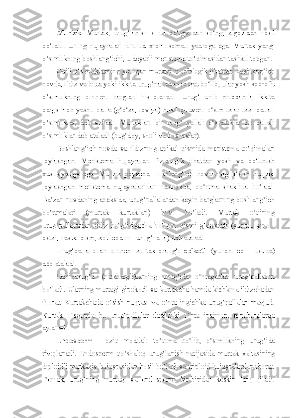 Murtak .   Murtak,   urug‘lanish   sodir   bo‘lgandan   so‘ng,   zigotadan   hosil
bo‘ladi.   Uning   hujayralari   diploid   xromosomali   yadroga   ega.   Murtak   yangi
o‘simlikning boshlang‘ichi, u deyarli meristema to‘qimasidan tashkil topgan.
Gulli o‘simliklarning yetilgan murtagi morfologik jihatdan boshlang‘ich
novda, ildiz va bitta yoki ikkita urug‘palladan iborat bo‘lib, ular yosh sporofit
o‘simlikning   birinchi   barglari   hisoblanadi.   Urug‘   unib   chiqqanda   ikkita
bargsimon yashil palla (g‘o‘za, loviya) hosil qiluvchi   o‘simliklar ikki pallali
o‘simliklar,   deb   ataladi.   Murtaklari   bir   urug‘   pallali   o‘simliklar   bir   pallali
o‘simliklar deb ataladi (bug‘doy, sholi va boshqalar).
Boshlang‘ich   novda   va   ildizning   apikal   qismida   meristema   to‘qimalari
joylashgan.   Meristema   hujayralari   fiziologik   jihatdan   yosh   va   bo‘linish
xususiyatiga   ega.   Murtak   poyacha,   boshlang‘ich   novdaning   o‘sish   nuqtasi
joylashgan   meristema   hujayralaridan   pastrokda,   bo‘rtma   shaklida   bo‘ladi.
Ba’zan novdaning apeksida, urug‘pallalardan keyin barglarning boshlang‘ich
bo‘rtmalari   (murtak   kurtaklari)   hosil   bo‘ladi.   Murtak   o‘qining
urug‘pallalardan   ildiz   bo‘g‘izigacha   bo‘lgan   qismi   gipokotil   (yunon.   gipo   -
ostki, pastki qism, kotileodon - urug‘palla) deb ataladi. 
Urug‘palla   bilan   birinchi   kurtak   oralig‘i   epikotil   (yunon.   epi   -   us t ida)
deb ataladi.  
Ochiqurug‘li   (ninabargli)larning   urug‘ida   o‘ntagacha   urug‘pallalari
bo‘ladi. Ularning murtagi gipokotil va   kurtakcha hamda kichkina ildizchadan
iborat.   Kurtakchada   o‘sish   nuqtasi   va   o‘nta   ingichka   urug‘pallalar   mavjud.
Kurtak   o‘sganda   bu   urug‘pallalar   dastlabki   o‘nta   ipsimon,   ninabarglarga
aylanadi.
E ndosperm   -   oziq   moddali   to‘qima   bo‘lib,   o‘simlikning   urug‘ida
rivojlanadi.   Endosperm   qo‘shaloq   urug‘lanish   natijasida   murtak   xaltasining
diploidli markaziy hujayrasidan hosil bo‘ladi va triploid hujayralardan iborat.
Demak,   urug‘ning   murtagi   va   endospermi   bir-biridan   keskin   farq   qiladi. 