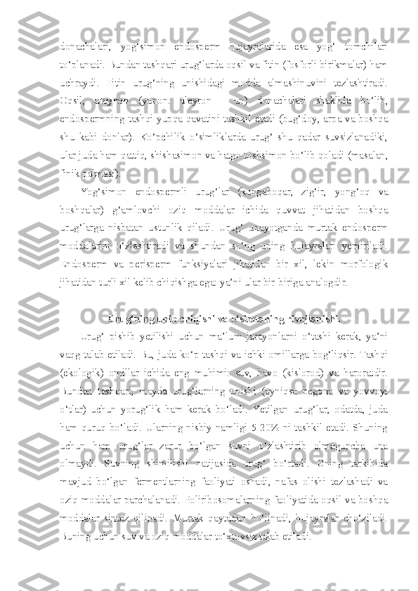 donachalari,   yog‘simon   endosperm   hujayralarida   esa   yog‘   tomchilari
to‘planadi. Bundan   tashqari urug‘larda oqsil va fitin (fosforli birikmalar) ham
uchraydi.   Fitin   urug‘ning   unishidagi   modda   almashinuvini   tezlashtiradi.
Oqsil,   aleyron   (yunon.   aleyron   -   un)   donachalari   shaklida   bo‘lib,
endospermning tashqi yupqa qavatini tashkil   etadi (bug‘doy, arpa va boshqa
shu   kabi   donlar).   Ko‘pchilik   o‘simliklarda   urug‘   shu   qadar   suvsizlanadiki,
ular juda   ham qattiq, shishasimon va hatgo toshsimon bo‘lib qoladi   (masalan,
finik palmasi).
Yog‘simon   endospermli   urug‘lar   (kungaboqar,   zig‘ir,   yong‘oq   va
boshqalar)   g‘amlovchi   oziq   moddalar   ichida   quvvat   jihatidan   boshqa
urug‘larga   nisbatan   ustunlik   qiladi.   Urug‘   unayotganda   murtak   endosperm
moddalarini   o‘zlashtiradi   va   shundan   so‘ng   uning   hujayralari   yemiriladi.
Endosperm   va   perisperm   funksiyalari   jihatidan   bir   xil,   lekin   morfologik
jihatidan turli xil kelib chiqishga ega: ya’ni ular bir-biriga analogdir.
Urug‘ning unib chiqishi va o‘simtaning rivojlanishi.
Urug‘   pishib   yetilishi   uchun   ma’lum   jarayonlarni   o‘tashi   kerak,   ya’ni
vaqg talab etiladi. Bu, juda ko‘p tashqi va ichki omillarga bog‘liqsir. Tashqi
(ekologik)   omillar   ichida   eng   muhimi:   suv,   havo   (kislorod)   va   haroratdir.
Bundan   tashqari,   mayda   urug‘larning   unishi   (ayniqsa   begona   va   yovvoyi
o‘tlar)   uchun   yorug‘lik   ham   kerak   bo‘ladi.   Yetilgan   urug‘lar,   odatda,   juda
ham quruq bo‘ladi. Ularning nisbiy namligi 5-20% ni tashkil etadi. Shuning
uchun   ham   urug‘lar   zarur   bo‘lgan   suvni   o‘zlashtirib   olmaguncha   una
olmaydi.   Suvning   shimilishi   natijasida   urug‘   bo‘rtadi.   Uning   tarkibida
mavjud   bo‘lgan   fermentlarning   faoliyati   oshadi,   nafas   olishi   tezlashadi   va
oziq moddalar parchalanadi. Poliribosomalarning faoliyatida oqsil va boshqa
moddalar   sintez   qilinadi.   Murtak   qaytadan   bo‘linadi,   hujayralar   cho‘ziladi.
Buning uchun suv va oziq moddalar to‘xtovsiz talab etiladi. 