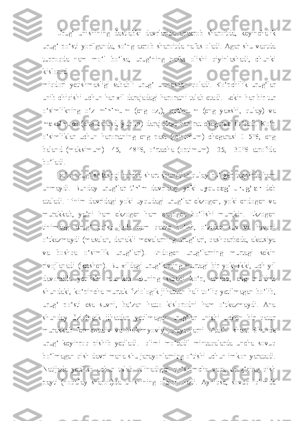 Urug‘   unishining   dastlabki   davrlarida   anaerob   sharoitda,   keyinchalik
urug‘   po‘sti   yorilganda,   so‘ng   aerob   sharoitda   nafas   oladi.   Agar   shu   vaqtda
tuproqda   nam   mo‘l   bo‘lsa,   urug‘ning   nafas   olishi   qiyinlashadi,   chunki
kislorod
miqdori   yetishmasligi   sababli   urug‘   unmasdan   qoladi.   Ko‘pchilik   urug‘lar
unib chiqishi uchun har xil darajadagi haroratni talab etadi. Lekin har bir tur
o‘simlikning   o‘z   minimum   (eng   oz,),   optimum   (eng   yaxshi,   qulay)   va
maksimum   (eng   baland,   yuqori)   darajadagi   harorat   chegarasi   bo‘ladi.   Ko‘p
o‘simliklar   uchun   haroratning   eng   past   (minimum)   chegarasi   0+5°S,   eng
baland   (maksimum)   +45,   +48°S,   o‘rtacha   (optimum)   +25,   +30°S   atrofida
bo‘ladi.
Ba’zi urug‘lar tashqi barcha shart-sharoitlar qulay   bo‘lgan taqdirda ham
unmaydi.   Bunday   urug‘lar   tinim   davridagi   yoki   uyqudagi   urug‘lar   deb
ataladi.   Tinim   davridagi   yoki   uyqudagi   urug‘lar   ekzogen,   yoki   endogen   va
murakkab,   ya’ni   ham   ekzogen   ham   endogen   bo‘lishi   mumkin.   Ekzogen
tinimdagi   urug‘   po‘sti   juda   ham   qattiq   bo‘lib,   o‘zidan   suv   va   havoni
o‘tkazmaydi  (masalan, danakli mevalarning urug‘lari, qashqarbeda,  akatsiya
va   boshqa   o‘simlik   urug‘lari).   Endogen   urug‘larning   murtagi   sekin
rivojlanadi   (jenshen).   Bu   xildagi   urug‘larning   murtagi   bir   yoki   ikki,   uch   yil
davomida   yetilishi   mumkin.   Buning   sababi   ko‘p,   ammo,   eng   muhimi
shundaki, ko‘pincha murtak fiziologik jihatdan hali to‘liq yetilmagan bo‘lib,
urug‘   po‘sti   esa   suvni,   ba’zan   hatto   kislorodni   ham   o‘tkazmaydi.   Ana
shunday   fiziologik   jihatdan   yetilmagan   urug‘lar   unishi   uchun   bir   qator
murakkab   fermentativ   va   biokimyoviy   jarayonlarni   o‘tashi   shart.   Shunda
urug‘   keyinroq   pishib   yetiladi.   Iqlimi   mo‘tadil   mintaqalarda   uncha   sovuq
bo‘lmagan qish davri mana shu jarayonlarning o‘tishi uchun imkon yaratadi.
Natijada   yetilish   uchun   talab   qilinadigan   qo‘shimcha   vaqt,   urug‘ning   qish
payti   (noqulay   sharoit)da   unishining   oldini   oladi.   Ayniqsa,   sovuq   iqlimda 