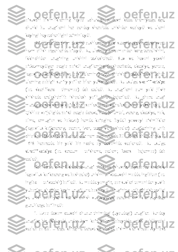 o‘suvchi   o‘simliklarning   hayoti   uchun   tinim   davri   katta   ahamiyatga   ega,
chunki   bu   urug‘larni   har   qanday   sharoitda   unishdan   saqlaydi   va   ularni
keyingi hayotchanligini ta’minlaydi.
Ba’zi urug‘lar tinim davrini qushlarning yoki sutemizuvchilarning ovqat
hazm qilish organlarida o‘taydi. Bu, ularning bir tomondan keng tarqalishini,
ikkinchidan   urug‘ning   unishini   tezlashtiradi.   Suv   va   havoni   yaxshi
o‘tkazmaydigan   qatgiq   po‘stli   urug‘larning   (qashqarbeda,   akatsiya,   yantoq,
lagoxilus,   ko‘kparang   va   boshqalarning)   unib   chiqishini   tezlashtirish   uchun
ularning qobig‘i sun’iy yo‘llar bilan yumshatiladi. Bu usulga   skarifikatsiya
(lot.   skarifikare   -   tirnamoq)   deb   ataladi.   Bu   urug‘larni   qum   yoki   jilvir
shishada   aralashtirilib   ishqalash   yo‘li   bilan   bajariladi.   Bu   chora   urug‘
murtagiga suv va havo o‘tishini osonlashtiradi va nafas olishini yaxshilaydi.
Qishloq xo‘jaligida po‘sti qatgiq daraxt, buta (shumtol, zarang, akatsiya, nok,
olma,   armug‘on   va   hokazo)   hamda   ko‘pgina   foydali   yovvoyi   o‘simliklar
(lagoxilus-ko‘kparang,   qatron,   izen,   taran   va   boshqalar)   urug‘larining   unib
chiqishini tezlashtirish uchun ular nam qum orasida 20 - 25 sm chuqurliqda O
+6°S   haroratda   bir   yoki   bir   necha   oy   davomida   saqlanadi.   Bu   usulga
stratifikatsiya   (lot.   stratum   -   to‘shama,   qatlam;   fasers   -   bajarmoq)   deb
ataladi.
Cho‘llarda   o‘simliklarning   urug‘   po‘stida   (shuvoq,   tuyaqorin,   itsig‘ek,
lagoxilus-ko‘kparang va boshqalar) unishni   to‘xtatuvchi modda ingibitor (lot.
ingibe — to‘xtatish) bo‘ladi. Bu modda yomg‘ir, qor suvlari tomonidan yuvib
yuborilsa, shundan keyin urug‘i una boshlaydi. Urug‘ning unib   chiqish tezligi
va   unish   qobiliyatini   saqlab   qolish   xususiyatiga   qarab   o‘simliklar   quyidagi
guruhlarga bo‘linadi:
1.   Uzoq   davom   etuvchi   chuqur   tinimdagi   (uyqudagi)   urug‘lar.   Bunday
urug‘lar   bir,   ikki   yoki   undan   ham   ko‘p   yillar   mobaynida   unish   qobiliyatini
saqlab   qoladi.   Ularga   ko‘pgina   daraxt   va   o‘tchil   o‘simliklar   kiradi.   Ayniqsa 