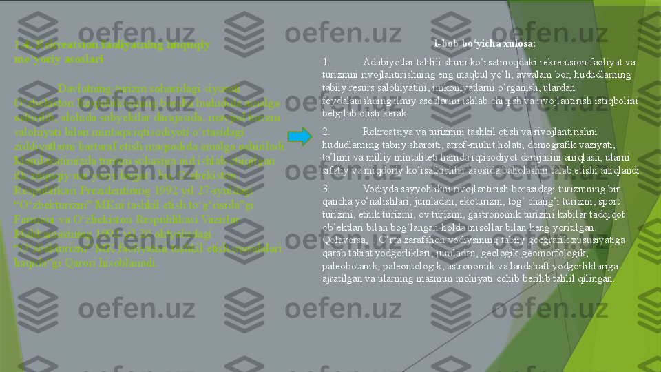 1.4. Rekreatsion faoliyatning huquqiy                 
me’yoriy asoslari
Davlatning turizm sohasidagi siyosati 
O‘zbekiston Respubikasining barcha hududida amalga 
oshirilib, alohida subyektlar darajasida, mavjud turizm 
salohiyati bilan mintaqa iqtisodiyoti o‘rtasidagi 
ziddiyatlarni bartaraf etish maqsadida amalga oshiriladi.
Mamlakatimizda turizm sohasiga oid ishlab chiqilgan 
ilk xuquqiy me’yoriy hujjat - bu, O‘zbekiston 
Respublikasi Prezidentining 1992 yil 27-iyuldagi 
“O‘zbekturizm” MKni tashkil etish to‘g‘risida”gi 
Farmoni va O‘zbekiston Respublikasi Vazirlar 
Mahkamasining 1992 yil 20 oktyabrdagi 
“O‘zbekturizm” MK faoliyatini tashkil etish masalalari 
haqida”gi Qarori hisoblanadi.  1-bob bo‘yicha xulosa:
1. Adabiyotlar tahlili shuni ko‘rsatmoqdaki rekreatsion faoliyat va 
turizmni rivojlantirishning eng maqbul yo‘li, avvalam bor, hududlarning 
tabiiy resurs salohiyatini, imkoniyatlarni o‘rganish, ulardan 
foydalanishning ilmiy asoslarini ishlab chiqish va rivojlantirish istiqbolini 
belgilab olish kerak. 
2. Rekreatsiya va turizmni tashkil etish va rivojlantirishni 
hududlarning tabiiy sharoiti, atrof-muhit holati, demografik vaziyati, 
ta’limi va milliy mintaliteti hamda iqtisodiyot darajasini aniqlash, ularni 
sifatiy va miqdoriy ko‘rsatkichlar asosida baholashni talab etishi aniqlandi.
3. Vodiyda sayyohlikni rivojlantirish borasidagi turizmning bir 
qancha yo‘nalishlari, jumladan, ekoturizm, tog‘ chang‘i turizmi, sport 
turizmi, etnik turizmi, ov turizmi, gastronomik turizmi kabilar tadqiqot 
ob’ektlari bilan bog‘langan holda misollar bilan keng yoritilgan.  
Qolaversa,  . O‘rta zarafshon vodiysining tabiiy geografik xususiyatiga 
qarab tabiat yodgorliklari, jumladan, geologik-geomorfologik, 
paleobotanik, paleontologik, astronomik va landshaft yodgorliklariga 
ajratilgan va ularning mazmun mohiyati ochib berilib tahlil qilingan. 
                  