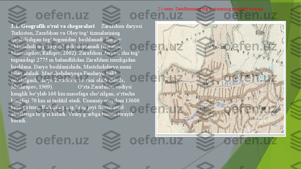 2.1. Geografik o‘rni va chegaralari Zarafshon daryosi 
Turkiston, Zarafshon va Oloy tog‘ tizmalarining 
qo‘shilishgan tog‘ tugunidan  boshlanadi. Bu joy 
“Mastchoh tog‘ tuguni” deb nomlanadi (Baratov, 
Mamatqulov, Rafiqov, 2002). Zarafshon daryosi shu tog‘ 
tugunidagi 2775 m balandlikdan Zarafshon muzligidan 
boshlana. Daryo boshlanishida, Mastchohdaryo nomi 
bilan ataladi. Mastchohdaryoga Fandaryo kelib 
qo‘shilgach, daryo Zarafshon nomini oladi (Shuls, 
Mashrapov, 1969).                  O‘rta Zarafshon vodiysi 
kenglik bo‘ylab 160 km masofaga cho‘zilgan, o‘rtacha 
kengligi 70 km ni tashkil etadi. Umumiy maydoni 13600 
km2 ga teng. Botiqning eng keng joyi Samarqand 
atroflariga to‘g‘ri keladi. Vodiy g‘arbga tomon torayib 
boradi.  2.1-rasm. Zarafshonning tog‘li qismining orografik sxemasi                 