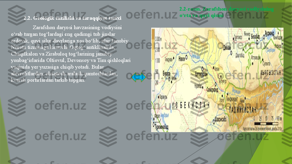 2.2-rasm. Zarafshon daryosi vodiysining 
o‘rta va quyi qismi  
2.2. Geologik tuzilishi va taraqqiyot tarixi
Zarafshon daryosi havzasining vodiysini 
o‘rab turgan tog‘lardagi eng qadimgi tub jinslar 
ordovik, quyi silur davrlariga xos bo‘lib, ular Janubiy 
Nurota tizmasiga kiruvchi Oqtog‘ antiklinalida, 
Chaqilkalon va Zirabuloq tog‘larining janubiy 
yonbag‘irlarida Oltiovul, Devonsoy va Tim qishloqlari 
yaqinida yer yuzasiga chiqib yotadi. Bular 
alevrolitlardan, ohaqtosh aralash qumtoshlardan, 
kvarsli porfirlardan tarkib topgan.                 