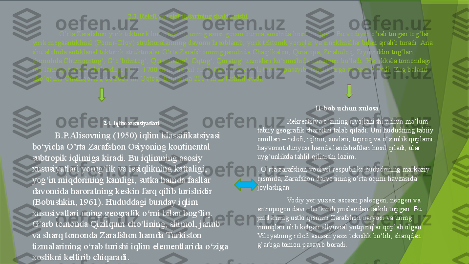                                                     2.3. Relefi va relef tiplarining shakllanishi
O’rta Zarafshon yirik tektonik botiq bo‘lib, uning asosi gersin burmalanishida hosil bo‘lgan. Bu vodiyni o‘rab turgan tog‘lar 
yirik megaantiklinal (Pomir-Oloy) strukturalarining davomi hisoblanib, yirik tektonik yoriqlar va sineklinallar bilan ajralib turadi. Ana 
shu alohida antiklanal tektonik strukturalar O’rta Zarafshonning janubida Chaqilkalon, Qoratepa, Zirabuloq, Ziyoviddin tog‘lari, 
shimolida Chumqortog‘, G‘o‘bdintog‘, Qorachatog‘, Oqtog‘, Qoratog‘ tizmalari ko‘rinishida namoyon bo‘ladi. Har ikkala tomondagi 
tog‘larning o‘rtacha balandligi 1400-1700 m ni tashkil qilib, Qizilqum cho‘li tomon pasayib, tepaliklarga aylanib boradi. Eng baland 
cho‘qqilar Chumqortog‘da 2621 m, Oqtog‘ tizmasida 2004 m ni tashkil etadi. 
2.4. Iqlim xususiyatlari
B.P.Alisovning (1950) iqlim klassifikatsiyasi 
bo‘yicha O’rta Zarafshon Osiyoning kontinental 
subtropik iqlimiga kiradi. Bu iqlimning asosiy 
xususiyatlari yorug‘lik va issiqlikning kattaligi, 
yog‘in miqdorining kamligi, sutka hamda fasllar 
davomida haroratning keskin farq qilib turishidir 
(Bobushkin, 1961). Hududdagi bunday iqlim 
xususiyatlari uning geografik o‘rni bilan bog‘liq. 
G‘arb tomonda Qizilqum cho‘lining, shimol, janub 
va sharq tomonda Zarafshon hamda Turkiston 
tizmalarining o‘rab turishi iqlim elementlarida o‘ziga 
xoslikni keltirib chiqaradi.  II-bob uchun xulosa
Rekreatsiya o‘zining rivojlanishi uchun ma’lum 
tabiiy geografik sharoitni talab qiladi. Uni hududning tabiiy 
omillari – relefi, iqlimi, suvlari, tuproq va o‘simlik qoplami, 
hayvonot dunyosi hamda landshaftlari hosil qiladi, ular 
uyg‘unlikda tahlil qilinishi lozim.
. O‘rta zarafshon vodiysi respublika hududuning markaziy 
qismida, Zarafshon daryosining o‘rta oqimi havzasida 
joylashgan.
Vodiy yer yuzasi asosan paleogen, neogen va 
antropogen davr cho‘kindi jinslaridan tarkib topgan. Bu 
jinslarning ustki qismini Zarafshon daryosi va uning 
irmoqlari olib kelgan allyuvial yotqiziqlar qoplab olgan. 
Viloyatning relefi asosan yassi tekislik bo‘lib, sharqdan 
g‘arbga tomon pasayib boradi.                 