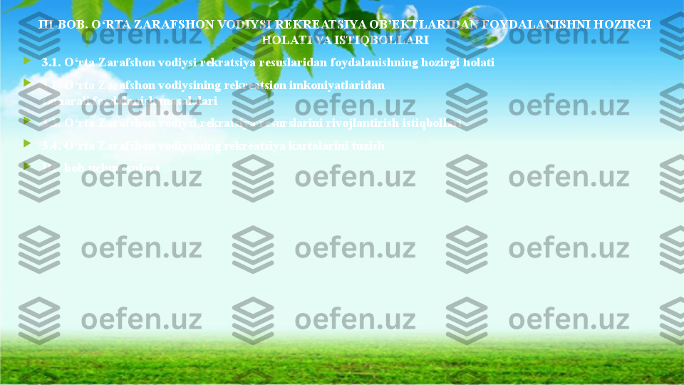 III-BOB. O‘RTA ZARAFSHON VODIYSI REKREATSIYA OB’EKTLARIDAN FOYDALANISHNI HOZIRGI 
HOLATI VA ISTIQBOLLARI

3.1. O‘rta Zarafshon vodiysi rekratsiya resuslaridan foydalanishning hozirgi holati

3.2. O‘rta Zarafshon vodiysining rekreatsion imkoniyatlaridan 
samarali foydalanish masalalari

3.3. O‘rta Zarafshon vodiysi rekratsiya resurslarini rivojlantirish istiqbollari

3.4. O‘rta Zarafshon vodiysining rekreatsiya kartalarini tuzish

III- bob uchun xulosa                 