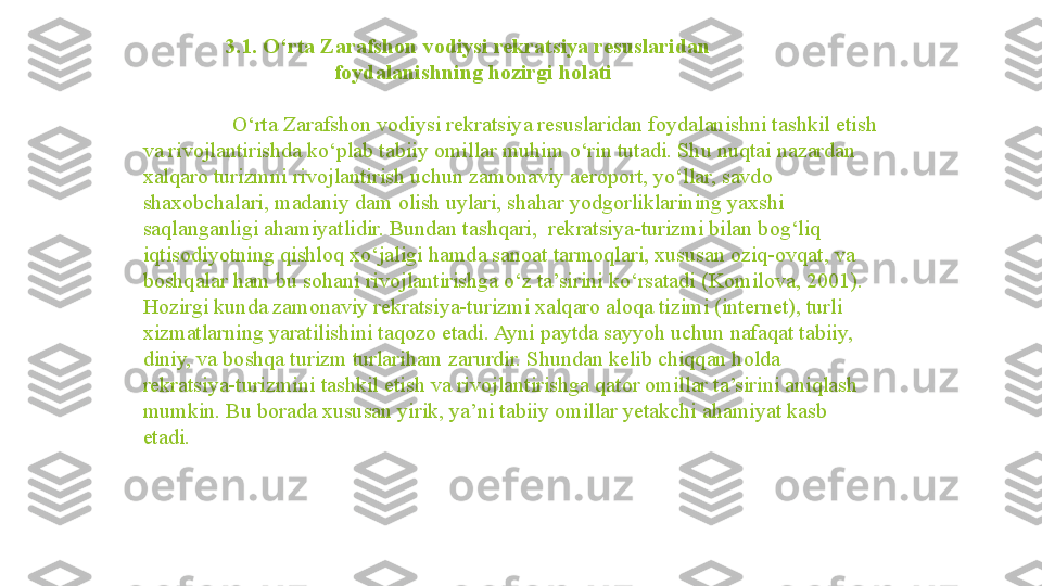                 3.1. O‘rta Zarafshon vodiysi rekratsiya resuslaridan 
                                   foydalanishning hozirgi holati
   O‘rta Zarafshon vodiysi rekratsiya resuslaridan foydalanishni tashkil etish 
va rivojlantirishda ko‘plab tabiiy omillar muhim o‘rin tutadi. Shu nuqtai nazardan 
xalqaro turizmni rivojlantirish uchun zamonaviy aeroport, yo‘llar, savdo 
shaxobchalari, madaniy dam olish uylari, shahar yodgorliklarining yaxshi 
saqlanganligi ahamiyatlidir. Bundan tashqari,  rekratsiya-turizmi bilan bog‘liq 
iqtisodiyotning qishloq xo‘jaligi hamda sanoat tarmoqlari, xususan oziq-ovqat, va 
boshqalar ham bu sohani rivojlantirishga o‘z ta’sirini ko‘rsatadi (Komilova, 2001). 
Hozirgi kunda zamonaviy rekratsiya-turizmi xalqaro aloqa tizimi (internet), turli 
xizmatlarning yaratilishini taqozo etadi. Ayni paytda sayyoh uchun nafaqat tabiiy, 
diniy, va boshqa turizm turlariham zarurdir. Shundan kelib chiqqan holda 
rekratsiya-turizmini tashkil etish va rivojlantirishga qator omillar ta’sirini aniqlash 
mumkin. Bu borada xususan yirik, ya’ni tabiiy omillar yetakchi ahamiyat kasb 
etadi.                 