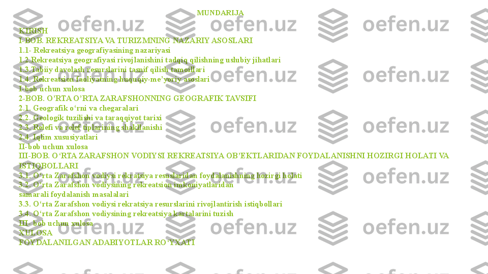                                                                                                MUND А RIJ А
KIRISH
I-BOB. REKREATSIYA VA TURIZMNING NAZARIY ASOSLARI
1.1- Rekreatsiya geografiyasining nazariyasi
1.2.Rekreatsiya geografiyasi rivojlanishini tadqiq qilishning uslubiy jihatlari
1.3.Tabiiy davolash resurslarini tasnif qilish tamoillari
1.4. Rekreatsion faoliyatning huquqiy-me’yoriy asoslari
I-bob uchun xulosa
2-BOB. O’RTA O’RTA ZARAFSHONNING GEOGRAFIK TAVSIFI
2.1. Geografik o‘rni va chegaralari
2.2. Geologik tuzilishi va taraqqiyot tarixi
2.3. Relefi va relef tiplarining shakllanishi
2.4. Iqlim xususiyatlari
II-bob uchun xulosa
III-BOB. O‘RTA ZARAFSHON VODIYSI REKREATSIYA OB’EKTLARIDAN FOYDALANISHNI HOZIRGI HOLATI VA 
ISTIQBOLLARI
3.1. O‘rta Zarafshon vodiysi rekratsiya resuslaridan foydalanishning hozirgi holati
3.2. O‘rta Zarafshon vodiysining rekreatsion imkoniyatlaridan 
samarali foydalanish masalalari
3.3. O‘rta Zarafshon vodiysi rekratsiya resurslarini rivojlantirish istiqbollari
3.4. O‘rta Zarafshon vodiysining rekreatsiya kartalarini tuzish
III- bob uchun xulosa
XULOSA
FOYDALANILGAN ADABIYOTLAR RO‘YXATI                 