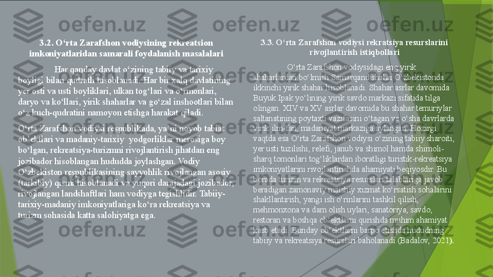 3.2. O‘rta Zarafshon vodiysining rekreatsion 
imkoniyatlaridan samarali foydalanish masalalari
Har qanday davlat o‘zining tabiiy va tarixiy 
boyligi bilan qudratli hisoblanadi. Har bir xalq davlatining 
yer osti va usti boyliklari, ulkan tog‘lari va o‘rmonlari, 
daryo va ko‘llari, yirik shaharlar va go‘zal inshootlari bilan 
o‘z kuch-qudratini namoyon etishga harakat qiladi.
O‘rta Zarafshon vodiysi respublikada, ya’ni noyob tabiat 
ob’ektlari va madaniy-tarixiy  yodgorliklar merosiga boy 
bo‘lgan, rekreatsiya-turizmni rivojlantirish jihatdan eng 
jozibador hisoblangan hududda joylashgan. Vodiy 
O‘zbekiston respublikasining sayyohlik rivojlangan asosiy 
(tarkibiy) qismi hisoblanadi va yuqori darajadagi jozibador, 
rivojlangan landshaftlari ham vodiyga tegishlidir. Tabiiy-
tarixiy-madaniy imkoniyatlariga ko‘ra rekreatsiya va 
turizm sohasida katta salohiyatga ega.  3.3. O‘rta Zarafshon vodiysi rekratsiya resurslarini 
rivojlantirish istiqbollari
O‘rta Zarafshon vodiysidagi eng yirik 
shaharlardan bo‘lmish Samarqand shahri O‘zbekistonda 
ikkinchi yirik shahar hisoblanadi. Shahar asrlar davomida 
Buyuk Ipak yo‘lining yirik savdo markazi sifatida tilga 
olingan. XIV va XV asrlar davomida bu shahar temuriylar 
saltanatining poytaxti vazifasini o‘tagan va o‘sha davrlarda 
yirik ilm-fan, madaniyat markaziga aylangan. Hozirgi 
vaqtda esa O‘rta Zarafshon vodiysi o‘zining tabiiy sharoiti, 
yer usti tuzilishi, relefi, janub va shimol hamda shimoli-
sharq tomonlari tog‘liklardan iboratligi turistik-rekreatsiya 
imkoniyatlarini rivojlantirishda ahamiyati beqiyosdir. Bu 
borada turizm va rekreatsiya resurslari talablariga javob 
beradigan zamonaviy maishiy xizmat ko‘rsatish sohalarini 
shakllantirish, yangi ish o‘rinlarini tashkil qilish, 
mehmonxona va dam olish uylari, sanatoriya, savdo, 
restoran va boshqa ob’ektlarni qurishda muhim ahamiyat 
kasb etadi. Bunday ob’ektlarni barpo etishda hududning 
tabiiy va rekreatsiya resurslari baholanadi (Badalov, 2021 ).                  