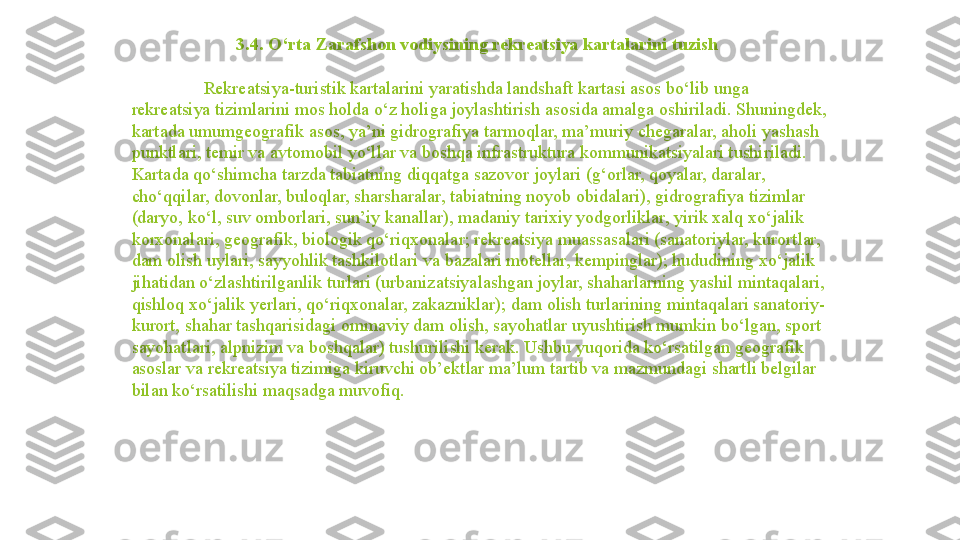                         3.4. O‘rta Zarafshon vodiysining rekreatsiya kartalarini tuzish
Rekreatsiya-turistik kartalarini yaratishda landshaft kartasi asos bo‘lib unga 
rekreatsiya tizimlarini mos holda o‘z holiga joylashtirish asosida amalga oshiriladi. Shuningdek, 
kartada umumgeografik asos, ya’ni gidrografiya tarmoqlar, ma’muriy chegaralar, aholi yashash 
punktlari, temir va avtomobil yo‘llar va boshqa infrastruktura kommunikatsiyalari tushiriladi. 
Kartada qo‘shimcha tarzda tabiatning diqqatga sazovor joylari (g‘orlar, qoyalar, daralar, 
cho‘qqilar, dovonlar, buloqlar, sharsharalar, tabiatning noyob obidalari), gidrografiya tizimlar 
(daryo, ko‘l, suv omborlari, sun’iy kanallar), madaniy tarixiy yodgorliklar, yirik xalq xo‘jalik 
korxonalari, geografik, biologik qo‘riqxonalar; rekreatsiya muassasalari (sanatoriylar, kurortlar, 
dam olish uylari, sayyohlik tashkilotlari va bazalari motellar, kempinglar); hududining xo‘jalik 
jihatidan o‘zlashtirilganlik turlari (urbanizatsiyalashgan joylar, shaharlarning yashil mintaqalari, 
qishloq xo‘jalik yerlari, qo‘riqxonalar, zakazniklar); dam olish turlarining mintaqalari sanatoriy-
kurort, shahar tashqarisidagi ommaviy dam olish, sayohatlar uyushtirish mumkin bo‘lgan, sport 
sayohatlari, alpnizim va boshqalar) tushurilishi kerak. Ushbu yuqorida ko‘rsatilgan geografik 
asoslar va rekreatsiya tizimiga kiruvchi ob’ektlar ma’lum tartib va mazmundagi shartli belgilar 
bilan ko‘rsatilishi maqsadga muvofiq.                  