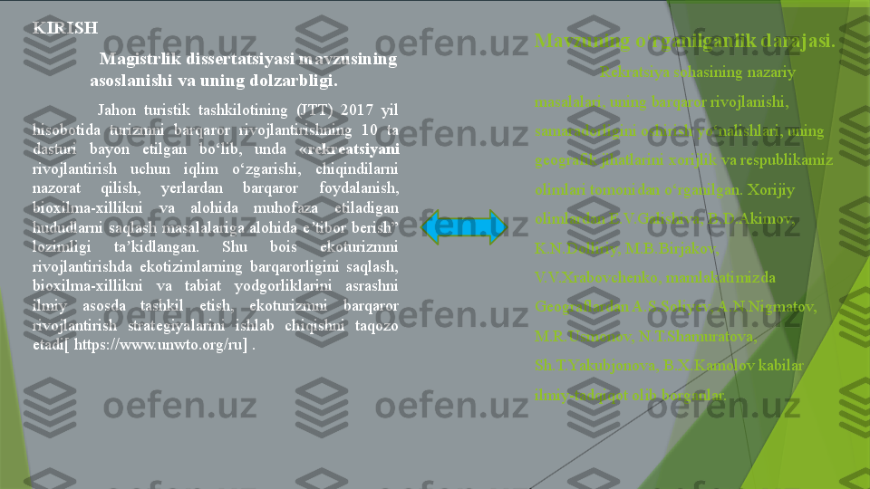 Mavzuning o‘rganilganlik darajasi.
Rekratsiya sohasining nazariy 
masalalari, uning barqaror rivojlanishi, 
samaradorligini oshirish yo‘nalishlari, uning 
geografik jihatlarini xorijlik va respublikamiz 
olimlari tomonidan o‘rganilgan. Xorijiy 
olimlardan E.V.Galishiva, B.D.Akimov, 
K.N.Dolliriy, M.B.Birjakov, 
V.V.Xrabovchenko, mamlakatimizda 
Geograflardan A.S.Soliyev, A.N.Nigmatov, 
M.R.Usmonov, N.T.Shamuratova, 
Sh.T.Yakubjonova, B.X.Kamolov kabilar 
ilmiy-tadqiqot olib borganlar. KIRISH
Magistrlik dissertatsiyasi mavzusining 
asoslanishi va uning dolzarbligi. 
Jahon  turistik  tashkilotining  (JTT)  2017  yil 
hisobotida  turizmni  barqaror  rivojlantirishning  10  ta 
dasturi  bayon  etilgan  bo‘lib,  unda  « rekreatsiya ni  
rivojlantirish  uchun  iqlim  o‘zgarishi,  chiqindilarni 
nazorat  qilish,  yerlardan  barqaror  foydalanish, 
bioxilma-xillikni  va  alohida  muhofaza  etiladigan 
hududlarni  saqlash  masalalariga  alohida  e tibor  berish” ʼ
lozimligi  ta kidlangan.  Shu  bois  ekoturizmni 	
ʼ
rivojlantirishda  ekotizimlarning  barqarorligini  saqlash, 
bioxilma-xillikni  va  tabiat  yodgorliklarini  asrashni 
ilmiy  asosda  tashkil  etish,  ekoturizmni  barqaror 
rivojlantirish  strategiyalarini  ishlab  chiqishni  taqozo 
etadi[ https://www.unwto.org/ru] .                 