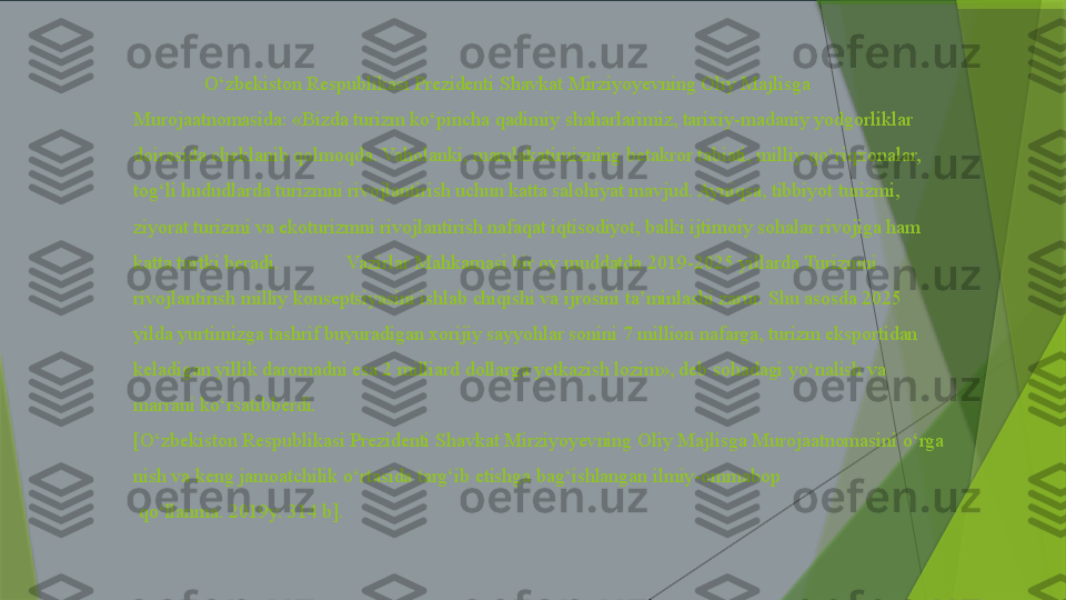 O‘zbekiston Respublikasi Prezidenti Shavkat Mirziyoyevning Oliy Majlisga 
Murojaatnomasida: «Bizda turizm ko‘pincha qadimiy shaharlarimiz, tarixiy-madaniy yodgorliklar 
doirasida cheklanib qolmoqda. Vaholanki, mamlakatimizning betakror tabiati, milliy qo‘riqxonalar, 
tog‘li hududlarda turizmni rivojlantirish uchun katta salohiyat mavjud. Ayniqsa, tibbiyot turizmi, 
ziyorat turizmi va ekoturizmni rivojlantirish nafaqat iqtisodiyot, balki ijtimoiy sohalar rivojiga ham 
katta turtki beradi.  Vazirlar Mahkamasi bir oy muddatda 2019-2025 yillarda Turizmni 
rivojlantirish milliy konseptsiyasini ishlab chiqishi va ijrosini ta’minlashi zarur. Shu asosda 2025 
yilda yurtimizga tashrif buyuradigan xorijiy sayyohlar sonini 7 million nafarga, turizm eksportidan 
keladigan yillik daromadni esa 2 milliard dollarga yetkazish lozim», deb sohadagi yo‘nalish va 
marrani ko‘rsatibberdi.
[O‘zbekiston Respublikasi	 Prezidenti	 Shavkat	 Mirziyoyevning	 Oliy	 Majlisga	 Murojaatnomasini	 o‘rga
nish	
 va	 keng	 jamoatchilik	 o‘rtasida	 targ‘ib	 etishga	 bag‘ishlangan	 ilmiy-ommabop
 	
qo‘llanma.	 2019y.	 314	 b].                 