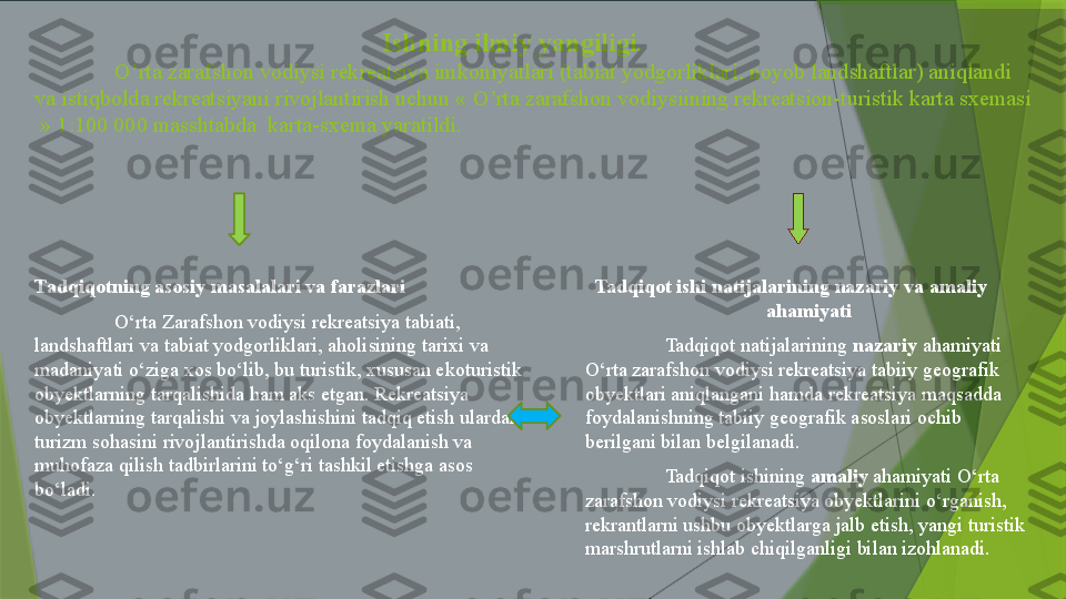                                                                Ishning ilmiy yangiligi. 
O rta zarafshon vodiysi rekreatsiya imkoniyatlari (tabiat yodgorliklari, noyob landshaftlar) aniqlandi ʼ
va istiqbolda rekreatsiyani rivojlantirish uchun « O rta zarafshon vodiysiining rekreatsion-turistik karta sxemasi 	
ʼ
 » 1:100 000 masshtabda  karta-sxema yaratildi.
Tadqiqotning asosiy masalalari va farazlari
O‘rta Zarafshon vodiysi rekreatsiya tabiati, 
landshaftlari va tabiat yodgorliklari, aholisining tarixi va 
madaniyati o‘ziga xos bo‘lib, bu turistik, xususan ekoturistik 
obyektlarning tarqalishida ham aks etgan. Rekreatsiya 
obyektlarning tarqalishi va joylashishini tadqiq etish ulardan 
turizm sohasini rivojlantirishda oqilona foydalanish va 
muhofaza qilish tadbirlarini to‘g‘ri tashkil etishga asos 
bo‘ladi. Tadqiqot ishi natijalarining nazariy va amaliy        
ahamiyati
Tadqiqot natijalarining  nazariy  ahamiyati  
O‘rta zarafshon vodiysi rekreatsiya tabiiy geografik 
obyektlari aniqlangani hamda  rekreatsiya  maqsadda 
foydalanishning tabiiy geografik asoslari ochib 
berilgani bilan belgilanadi. 
Tadqiqot ishining  amaliy  ahamiyati O‘rta 
zarafshon vodiysi rekreatsiya obyektlarini o‘rganish, 
rekrantlarni ushbu obyektlarga jalb etish, yangi turistik 
marshrutlarni ishlab chiqilganligi bilan izohlanadi.                  