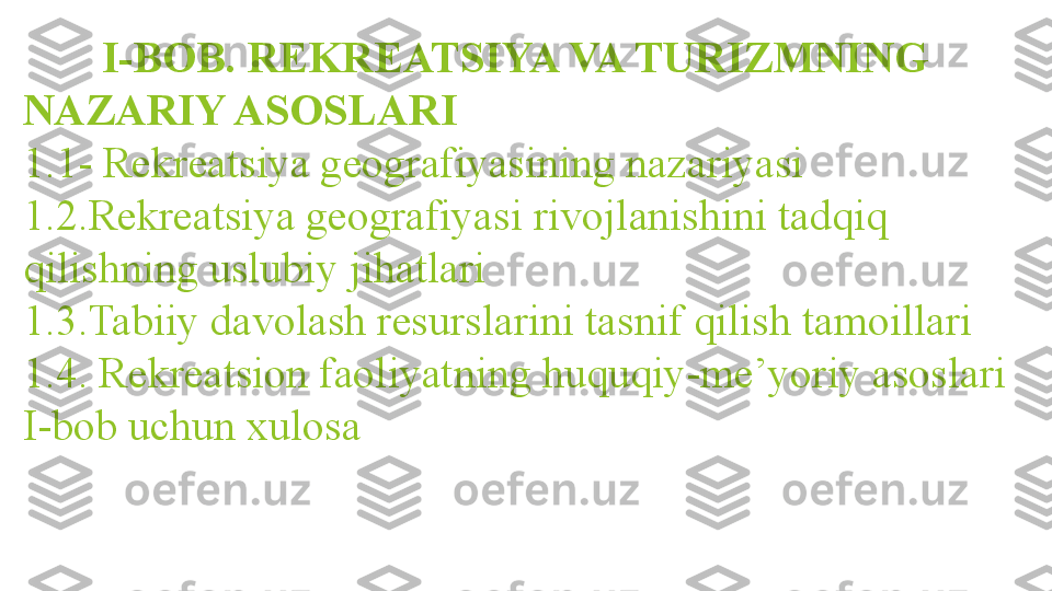    I-BOB. REKREATSIYA VA TURIZMNING 
NAZARIY ASOSLARI
1.1- Rekreatsiya geografiyasining nazariyasi
1.2.Rekreatsiya geografiyasi rivojlanishini tadqiq 
qilishning uslubiy jihatlari
1.3.Tabiiy davolash resurslarini tasnif qilish tamoillari
1.4. Rekreatsion faoliyatning huquqiy-me’yoriy asoslari
I-bob uchun xulosa                 