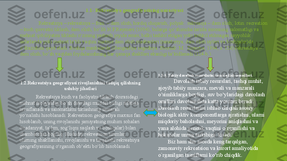                                                     1.1- Rekreatsiya geografiyasining nazariyasi
Rekreatsiya – rekreatsiya – fran. – dam olish, hordiq chiqarish; polyak.  rekreacja – dam olish; lotin. recreation 
– kuch quvvatni tiklash, dam olish; bo‘lib N.F.Reymers (1994), bularga qo‘shimcha tarzda insonning salomatligi va 
mehnat qobiliyatini tiklashi o‘zining yashash joyida emas, balki tashkil etilgan yoki tashkil etilmagan sayyohlik 
safarlarida yoki mehnat ta’tili vaqtini maxsus dam olish maskanlari (sanatoriya, dam olish uylari va boshqalar)da 
o‘tkazishini qayd etadi. Boshqa manbalarda (Geografiya segodnya. Sbornik. M.: Znaniye, 1984, s. 128) rekreatsiya – 
dam olish, bo‘sh vaqtdan foydalanishning har qanaqa shakllari ekanligi ta’kidlanadi (124-b.). 
1.2.Rekreatsiya geografiyasi rivojlanishini tadqiq qilishning 
uslubiy jihatlari
Rekreatsiya kuch va faoliyatni tiklash doirasidagi 
mehnat faoliyatdan bo‘sh davrdagi muddat birligi sifatida 
tavsiflanadi va salomatlikni tiklashning samarali 
yo‘nalishi hisoblanadi. Rekreatsion geografiya maxsus fan 
hisoblanib, uning rivojlanishi jamiyatning muhim sohalari 
(madaniyat, ta’lim, sog‘liqni saqlash va boshqalar) bilan 
chambarchas bog‘liq. Hududiy rekreatsion tizimlar, 
ularning shakllanishi, rivojlanishi va tarqalishi rekreatsiya 
geografiyasining o‘rganish ob’ekti bo‘lib hisoblanadi.  1.3-§. Tabiiy davolash resurslarini tasnif qilish tamoillari.
Davolash tabiiy resurslari, tashqi muhit, 
ajoyib tabiiy manzara, mevali va manzarali 
o’simliklarga boyligi, suv bo’ylaridagi davolash 
omillari davolanishda katta yordam beradi. 
Davolash resurslarini ishlab chiqish asosiy 
biologik aktiv komponentlarga ajratishni, ularni 
miqdoriy baholashni, meyorini aniqlashni va 
yana alohida genetik vaqtini o`rganilishi va 
hokazolar uning tarkibiga  kiradi.
        Biz ham shu asosda keng tarqalgan, 
zamonaviy rekreatsion va kurort amaliyotida 
o`rganilgan tasniflarni ko’rib chiqdik.                 