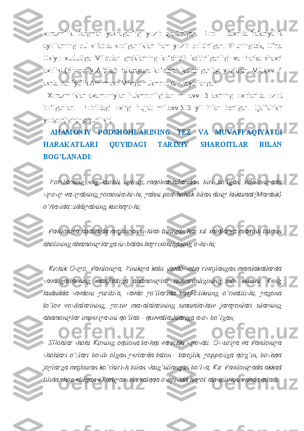 xorazmlik   Dargman   yashaganligi   yozib   qoldirilgan.   Doro   I   davrida   baktriyalik
ayollarning   qul   sifatida   sotilganliklari   ham   yozib   qoldirilgan.   Shuningdek,   O‘rta
Osiyo   xududiga   Miletdan   greklarning   ko‘chirib   keltirilganligi   va   Barka   shaxri
axolisi (Shimoliy Afrika) Baktriyaga ko‘chirib keltirilganligi yozilgan. Mil.avv. 4
asrda parfiyalik Ammnasp Misrga hukmron etib tayinlangan. 
  Xorazmliklar   axamoniylar   hukmronligidan   mil.avv.   5   asrning   oxirlarida   ozod
bo‘lganlar.     Bobildagi   oxirgi   hujjat   mil.avv.505   yil   bilan   berilgan.   Qal’alikir
yodgorligining qurilishi
  AHAMONIY   PODSHOHLARINING   TEZ   VA   MUVAFFAQIYATLI
HARAKATLARI   QUYIDAGI   TARIXIY   SHAROITLAR   BILAN
BOG’LANADI:
-   Forslarning   eng   kuchli   siyosiy   raqobatchilaridan   biri   bo’lgan   Vaviloniyada
siyosiy vaziyatning yomonlashishi, yahni podshohlik bilan diniy hukumat(Marduk)
o’rtasida ziddiyatning kuchayishi;
- Vaviloniya hududida majburan ushlab turilgan har xil xalqlarga mansub tutqun
aholining ahamoniylarga nisbatan hayrixohligining oshishi;
- Kichik Osiyo, Vaviloniya, Finikiya kabi savdo-sotiq rivojlangan mamlakatlarda
savdogarlarning   manfaatiga   ahamoniylar   hukmronligining   mos   kelishi.   Keng
hududda   savdoni   yuritish,   savdo   yo’llarida   xavfsizlikning   o’rnatilishi,   yagona
to’lov   vositalarining,   yozuv   masalalarining   umumlashuv   jarayonlari   ularning
ahamoniylar imperiyasini qo’llab - quvvatlashlariga asos bo’lgan;
- SHohlar shohi Kirning oqilona tashqi  va ichki siyosati. Ossuriya  va Vaviloniya
shohlari   o’zlari   bosib   olgan   yerlarda   talon   -   tarojlik,   yoppasiga   qirg’in,   boshqa
joylarga majburan ko’chirish bilan shug’ullangan bo’lsa, Kir Vaviloniyada akkad
tilida chop etilgan «Xartiya»sida xalqqa osoyishta hayot ato qilishni vahda qiladi. 