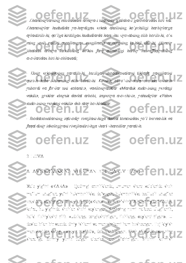 - Ahamoniylarning mustahkam armiyasi ularning g’alabasi garovlaridan biri edi.
Ahamoniylar   hududida   yashaydigan   erkak   aholining   ko’pchiligi   harbiylarga
aylantirilishi, qo’lga kiritilgan hududlarda ham shu siyosatning olib borilishi, o’n
ming   sonli   yaxshi   qurollangan   «engilmas»   armiyaning   tashkil   etilishi,   ijtimoiy
jihatdan   armiya   tarkibining   keskin   farq   qilmasligi   harbiy   muvaffaqiyatning
asoslaridan biri hisoblanadi;
-   Diniy   erkinlikning   yaratilishi,   buzilgan   ibodatxonalarni   tiklash,   yangilarini
qurish   kabi   ishlarning   olib   borilishi   Kirning   obro’sini   xalq   orasida   oshirib
yubordi   va   forslar   uni   «otamiz»,   vaviloniyaliklar   «Marduk   xudosining   yerdagi
vakili»,   greklar   «buyuk   davlat   arbobi,   imperiya   asoschisi»,   yahudiylar   «Yahve
xudosining yerdagi vakili» deb atay boshladilar.
-   Ibodatxonalarning   iqtisodiy   rivojlanishiga   davlat   tomonidan   yo’l   bermaslik   va
faqat diniy ideologiyani rivojlantirishga shart-sharoitlar yaratish.
2-ILOVA
AHAMONIYLARNING IMPERIYANI BOSHQARUV TIZIMI
Xalq   yig’ini   «KARA»   –   Qadimgi   eronliklarda,   umuman   sharq   xalqlarida   shoh
ma’lum   urug’lar,   ya’ni   hukmronlikka   da’vogar,   hukmronlikka   taalluqli   urug’lar
orasidan, xalq yig’inida saylangan («Kara» - xalq-qo’shin). Ahamoniy urf-odatiga
ko’ra,   bu   yig’inda   shohlar   shohi   saylangan.   Shohning   nomi   nafaqat   ulug’lanib,
balki   ilohiylashti-rilib   xudolarga   tenglashtirilgan,   ilohlarga   «aylanti-rilgan».   U
davlat bilan bir vaqtda diniy ishlarni va marosimlarni ham boshqargan. Toj kiyish
marosimidan so’ng u «qayta tug’ildi», deb hisoblangan. Shoh o’lganda esa  uning
sharafiga   doimiy   yonib   turgan   altarlar   ham   o’chirilgan.   Shohni   ko’mish 