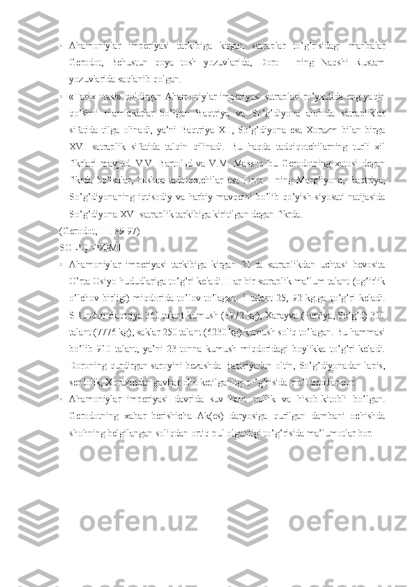 • Ahamoniylar   imperiyasi   tarkibiga   kirgan   satraplar   to’g’risidagi   manbalar
Gerodot,   Behustun   qoya   tosh   yozuvlarida,   Doro   I   ning   Naqshi   Rustam
yozuvlarida saqlanib qolgan.
• «Tarix otasi» qoldirgan Ahamoniylar imperiyasi satraplari ro’yxatida eng yaqin
qo’shni   mamlakatlar   bo’lgan   Baqtriya   va   So’g’diyona   alohida   satrapliklar
sifatida   tilga   olinadi,   ya’ni   Baqtriya   XII,   So’g’diyona   esa   Xorazm   bilan   birga
XVI   satraplik   sifatida   talqin   qilinadi.   Bu   haqda   tadqiqotchilarning   turli   xil
fikrlari   mavjud.   V.V.   Bartolьd   va   V.M.   Masson   bu   Gerodotning   xatosi   degan
fikrda   bo’lsalar,   boshqa   tadqiqotchilar   esa   Doro   I   ning   Marg’iyona,   Baqtriya,
So’g’diyonaning iqtisodiy va harbiy mavqeini bo’lib qo’yish siyosati natijasida
So’g’diyona XVI satraplik tarkibiga kiritilgan degan fikrda.
(Gerodot, III. 89-97)
SOLIQ TIZIMI
• Ahamoniylar   imperiyasi   tarkibiga   kirgan   21   ta   satraplikdan   uchtasi   bevosita
O’rta Osiyo hududlariga to’g’ri keladi. Har bir satraplik ma’lum talant (og’irlik
o’lchov   birligi)   miqdorida   to’lov   to’lagan.   1   talant   25,   92   kg.ga   to’g’ri   keladi.
SHundan Baqtriya 360 talant kumush (8972 kg), Xarayva (Parfiya, So’g’d) 300
talant (7776 kg), saklar 250 talant (6230 kg) kumush soliq to’lagan. Bu hammasi
bo’lib   910   talant,   ya’ni   23   tonna   kumush   miqdoridagi   boylikka   to’g’ri   keladi.
Doroning qurdirgan saroyini bezashda Baqtriyadan oltin, So’g’diyonadan lapis,
serdolik, Xorazmdan gavhar olib ketilganligi to’g’risida ma’lumotlar bor.
• Ahamoniylar   imperiyasi   davrida   suv   ham   pullik   va   hisob-kitobli   bo’lgan.
Gerodotning   xabar   berishicha   Ak(es)   daryosiga   qurilgan   dambani   ochishda
shohning belgilangan soliqdan ortiq pul olganligi to’g’risida ma’lumotlar bor.
  