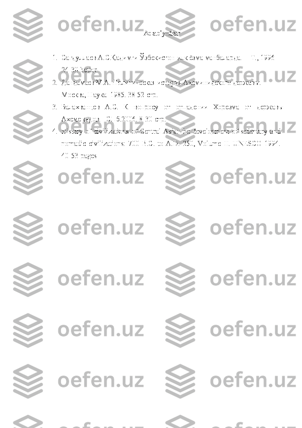 Adabiyotlar 
1. Сагдуллаев А.С.Қадимги Ўзбекистон илк ёзма манбаларда. ––Т., 1996 
24-30-betlar
2. Дандамаев М.А. Политическая история Ахеминидского держав ы . 
Москва, Наука  1985.   38-52-стр.
3. Балахванцев   А.С.   К   вопросу   от   отпадении   Хорезма   от   державы
Ахеменидов. –СПб.2006 . 8-30-стр.
4. History   of   civilizations   of   Central   Asia: The   development   of   sedentary   and
nomadic   civilizations:   700   B.C.   to   A.D.   250,   Volume   II.   UNESCO   1994.
40-53- pages 