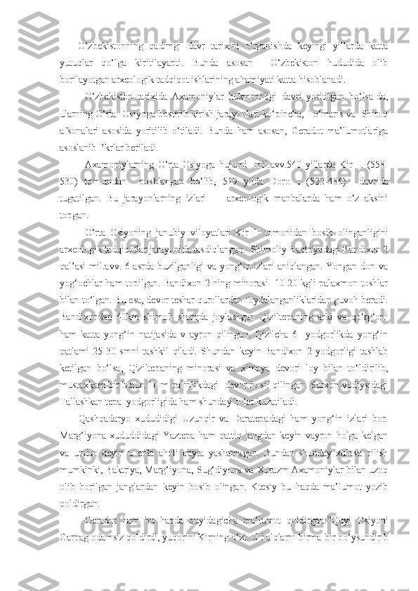       O‘zbekistonning   qadimgi   davr   tarixini   o‘rganishda   keyingi   yillarda   katta
yutuqlar   qo‘lga   kiritilayapti.   Bunda   asosan     O‘zbekiston   hududida   olib
borilayotgan arxeologik tadqiqot ishlarining ahamiyati katta hisoblanadi.
O‘zbekiston   tarixida   Axamoniylar   hukmronligi   davri   yoritilgan   bo‘lsa-da,
ularning O‘rta   Osiyoga bostirib kirish jarayonlari ko‘pincha, To‘maris va   Shiroq
afsonalari   asosida   yoritilib   o‘tiladi.   Bunda   ham   asosan,   Geradot   ma’lumotlariga
asoslanib fikrlar beriladi. 
Axamoniylarning   O‘rta   Osiyoga   hujumi     mil.avv.540   yillarda   Kir   II   (558-
530)   tomonidan     boshlangan   bo‘lib,   519   yilda   Doro   I   (522-486)     davrida
tugatilgan.   Bu   jarayonlarning   izlari         arxeologik   manbalarda   ham   o‘z   aksini
topgan.
O‘rta   Osiyoning   janubiy   viloyatlari   Kir   II   tomonidan   bosib   olinganligini
arxeologik tadqiqotlar jarayonida tasdiqlangan.  Shimoliy Baqtriyadagi Bandixon 2
qal’asi  mil.avv. 6 asrda buzilganligi va yong‘in izlari aniqlangan. Yongan don va
yog‘ochlar ham topilgan. Bandixon 2 ning minorasi   10-20 kgli palaxmon toshlar
bilan to‘lgan. Bu esa, devor teshar qurollardan foydalanganliklaridan guvoh beradi.
Bandixondan   40km   shimoli   sharqda   joylashgan   Qiziltepaning   arki   va   qo‘rg‘oni
ham   katta   yong‘in   natijasida   v   ayron   qilingan.   Qizilcha   6     yodgorlikda   yong‘in
qatlami   25-30   smni   tashkil   qiladi.   Shundan   keyin   Bandixon   2   yodgorligi   tashlab
ketilgan   bo‘lsa,   Qiziltepaning   minorasi   va   ximoya   devori   loy   bilan   to‘ldirilib,
mustaxkam bir butun 10 m qalinlikdagi   devor hosil qilingan. Surxon vodiysidagi
Tallashkan tepa  yodgorligida ham shunday holat kuzatiladi.  
        Qashqadaryo   xududidigi   Uzunqir   va   Daratepadagi   ham   yong‘in   izlari   bor.
Marg‘iyona   xududdidagi   Yaztepa   ham   qattiq   jangdan   keyin   vayron   holga   kelgan
va   undan   keyin   u   еrda   aholi   qayta   yashamagan.   Bundan   shunday   xulosa   qilish
mumkinki, Baktriya, Marg‘iyona, Sug‘diyona va Xorazm Axamoniylar bilan uzoq
olib   borilgan   janglardan   keyin   bosib   olingan.   Ktesiy   bu   haqda   ma’lumot   yozib
qoldirgan.  
Geradot   ham   bu   haqda   quyidagicha   ma’lumot   qoldirgan:”Quyi   Osiyoni
Garpag odamsiz qoldirdi, yuqorini Kirning o‘zi. U halqlarni birma-bir bo‘ysundirib 