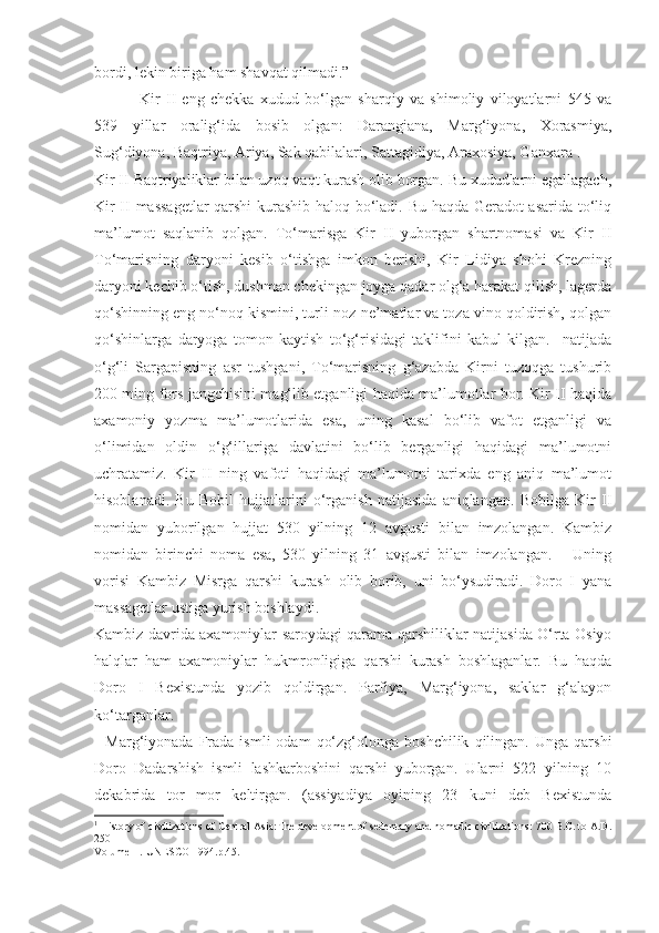 bordi, lekin biriga ham shavqat qilmadi.”
  Kir   II   eng   chekka   xudud   bo‘lgan   sharqiy   va   shimoliy   viloyatlarni   545   va
539   yillar   oralig‘ida   bosib   olgan:   Darangiana,   Marg‘iyona,   Xorasmiya,
Sug‘diyona, Baqtriya, Ariya, Sak qabilalari, Sattagidiya, Araxosiya, Ganxara 1
.    
Kir II Baqtriyaliklar bilan uzoq vaqt kurash olib borgan. Bu xududlarni egallagach,
Kir II massagetlar  qarshi  kurashib haloq bo‘ladi. Bu haqda Geradot asarida to‘liq
ma’lumot   saqlanib   qolgan.   To‘marisga   Kir   II   yuborgan   shartnomasi   va   Kir   II
To‘marisning   daryoni   kesib   o‘tishga   imkon   berishi,   Kir   Lidiya   shohi   Krezning
daryoni kechib o‘tish, dushman chekingan joyga qadar olg‘a harakat qilish, lagerda
qo‘shinning eng no‘noq kismini, turli noz-ne’matlar va toza vino qoldirish, qolgan
qo‘shinlarga   daryoga   tomon   kaytish   to‘g‘risidagi   taklifini   kabul   kilgan.     natijada
o‘g‘li   Sargapisning   asr   tushgani,   To‘marisning   g‘azabda   Kirni   tuzoqga   tushurib
200 ming fors jangchisini mag‘lib etganligi haqida ma’lumotlar bor. Kir II haqida
axamoniy   yozma   ma’lumotlarida   esa,   uning   kasal   bo‘lib   vafot   etganligi   va
o‘limidan   oldin   o‘g‘illariga   davlatini   bo‘lib   berganligi   haqidagi   ma’lumotni
uchratamiz.   Kir   II   ning   vafoti   haqidagi   ma’lumotni   tarixda   eng   aniq   ma’lumot
hisoblanadi.   Bu   Bobil   hujjatlarini   o‘rganish   natijasida   aniqlangan.   Bobilga   Kir   II
nomidan   yuborilgan   hujjat   530   yilning   12   avgusti   bilan   imzolangan.   Kambiz
nomidan   birinchi   noma   esa,   530   yilning   31   avgusti   bilan   imzolangan.       Uning
vorisi   Kambiz   Misrga   qarshi   kurash   olib   borib,   uni   bo‘ysudiradi.   Doro   I   yana
massagetlar ustiga yurish boshlaydi. 
Kambiz davrida axamoniylar saroydagi qarama-qarshiliklar natijasida O‘rta Osiyo
halqlar   ham   axamoniylar   hukmronligiga   qarshi   kurash   boshlaganlar.   Bu   haqda
Doro   I   Bexistunda   yozib   qoldirgan.   Parfiya,   Marg‘iyona,   saklar   g‘alayon
ko‘targanlar. 
    Marg‘iyonada  Frada   ismli   odam   qo‘zg‘olonga   boshchilik   qilingan.   Unga   qarshi
Doro   Dadarshish   ismli   lashkarboshini   qarshi   yuborgan.   Ularni   522   yilning   10
dekabrida   tor   mor   keltirgan.   (assiyadiya   oyining   23   kuni   deb   Bexistunda
1
  History of civilizations of Central Asia: The development of sedentary and nomadic civilizations: 700 B.C. to A.D.
250
Volume II. UNESCO 1994.p.45. 