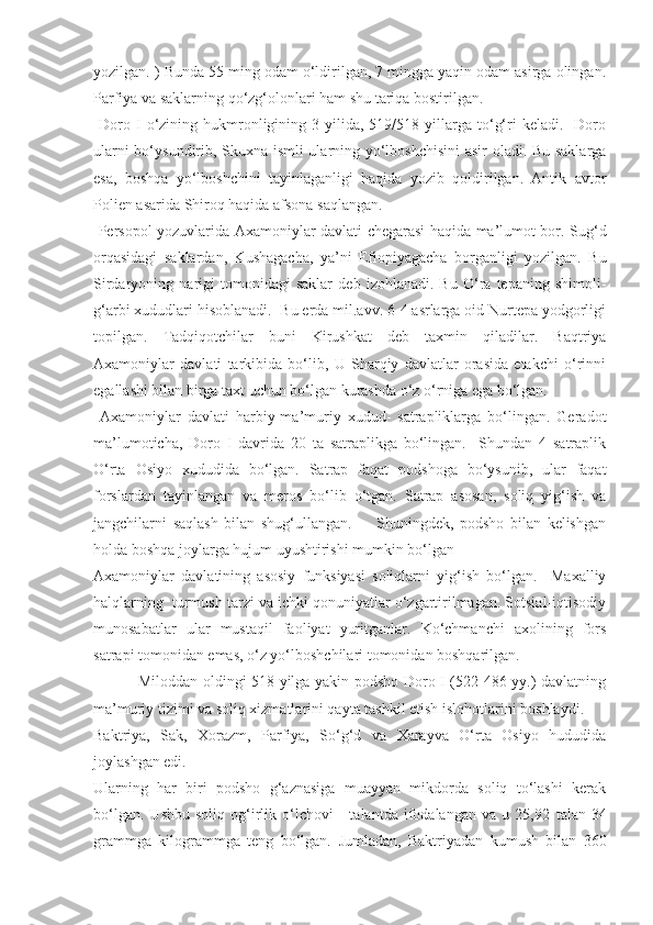 yozilgan. ) Bunda 55 ming odam o‘ldirilgan, 7 mingga yaqin odam asirga olingan.
Parfiya va saklarning qo‘zg‘olonlari ham shu tariqa bostirilgan. 
  Doro  I  o‘zining  hukmronligining  3  yilida,  519/518  yillarga  to‘g‘ri   keladi.    Doro
ularni bo‘ysundirib, Skuxna ismli ularning yo‘lboshchisini  asir oladi. Bu saklarga
esa,   boshqa   yo‘lboshchini   tayinlaganligi   haqida   yozib   qoldirilgan.   Antik   avtor
Polien asarida Shiroq haqida afsona saqlangan. 
  Persopol yozuvlarida Axamoniylar davlati chegarasi haqida ma’lumot bor. Sug‘d
orqasidagi   saklardan,   Kushagacha,   ya’ni   Efiopiyagacha   borganligi   yozilgan.   Bu
Sirdaryoning   narigi   tomonidagi   saklar   deb   izohlanadi.   Bu   O‘ra   tepaning   shimoli-
g‘arbi xududlari hisoblanadi.  Bu еrda mil.avv. 6-4 asrlarga oid Nurtepa yodgorligi
topilgan.   Tadqiqotchilar   buni   Kirushkat   deb   taxmin   qiladilar.   Baqtriya
Axamoniylar   davlati   tarkibida   bo‘lib,   U   Sharqiy   davlatlar   orasida   еtakchi   o‘rinni
egallashi bilan birga taxt uchun bo‘lgan kurashda o‘z o‘rniga ega bo‘lgan. 
  Axamoniylar   davlati   harbiy-ma’muriy   xudud-   satrapliklarga   bo‘lingan.   Geradot
ma’lumoticha,   Doro   I   davrida   20   ta   satraplikga   bo‘lingan.     Shundan   4   satraplik
O‘rta   Osiyo   xududida   bo‘lgan.   Satrap   faqat   podshoga   bo‘ysunib,   ular   faqat
forslardan   tayinlangan   va   meros   bo‘lib   o‘tgan.   Satrap   asosan,   soliq   yig‘ish   va
jangchilarni   saqlash   bilan   shug‘ullangan.         Shuningdek,   podsho   bilan   kelishgan
holda boshqa joylarga hujum uyushtirishi mumkin bo‘lgan 
Axamoniylar   davlatining   asosiy   funksiyasi   soliqlarni   yig‘ish   bo‘lgan.     Maxalliy
halqlarning  turmush tarzi va ichki qonuniyatlar o‘zgartirilmagan. Sotsial-iqtisodiy
munosabatlar   ular   mustaqil   faoliyat   yuritganlar.   Ko‘chmanchi   axolining   fors
satrapi tomonidan emas, o‘z yo‘lboshchilari tomonidan boshqarilgan.  
  Miloddan oldingi 518 yilga yakin podsho Doro I (522-486 yy.) davlatning
ma’muriy tizimi va soliq xizmatlarini qayta tashkil etish islohotlarini boshlaydi. 
Baktriya,   Sak,   Xorazm,   Parfiya,   So‘g‘d   va   Xarayva   O‘rta   Osiyo   hududida
joylashgan edi.
Ularning   har   biri   podsho   g‘aznasiga   muayyan   mikdorda   soliq   to‘lashi   kerak
bo‘lgan.   Ushbu   soliq   og‘irlik  o‘lchovi   -   talantda   ifodalangan   va  u   25,92   talan  34
grammga   kilogrammga   teng   bo‘lgan.   Jumladan,   Baktriyadan   kumush   bilan   360 