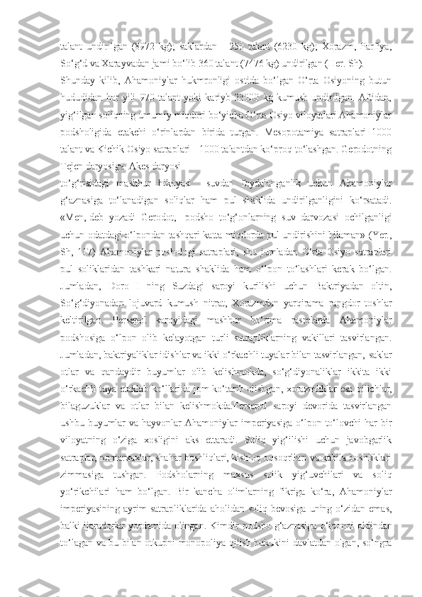 talant   undirilgan   (8972   kg);   saklardan   -   250   talant   (6230   kg);   Xorazm,   Parfiya,
So‘g‘d va Xarayvadan jami bo‘lib 360 talant (7476 kg) undirilgan (Her. Sh).
Shunday   kilib,   Ahamoniylar   hukmronligi   ostida   bo‘lgan   O‘rta   Osiyoning   butun
hududidan   har   yili   970   talant   yoki   kariyb   23000   kg   kumush   undirilgan.   Aftidan,
yig‘ilgan soliqning umumiy miqdori bo‘yicha O‘rta Osiyo viloyatlari Ahamoniylar
podsholigida   е takchi   o‘rinlardan   birida   turgan.   Mesopotamiya   satraplari   1000
talant va Kichik Osiyo satraplari - 1000 talantdan ko‘proq to‘lashgan. Gerodotning
Tejen daryosiga  Akes daryosi
to‘g‘risidagi   mashhur   hikoyasi     suvdan   foydalanganlik   uchun   Ahamoniylar
g‘aznasiga   to‘lanadigan   soliqlar   ham   pul   shaklida   undirilganligini   ko‘rsatadi.
«Men,-deb   yozadi   Gerodot,-   podsho   to‘g‘onlarning   suv   darvozasi   ochilganligi
uchun odatdagi o‘lpondan tashqari katta miqdorda pul undirishini bilaman» (Yer.,
Sh,   117)   Ahamoniylar   poshologi   satraplari,   shu   jumladan   O‘rta   Osiyo   satraplari
pul   soliklaridan   tashkari   natura   shaklida   ham   o‘lpon   to‘lashlari   kerak   bo‘lgan.
Jumladan,   Doro   I   ning   Suzdagi   saroyi   kurilishi   uchun   Baktriyadan   oltin,
So‘g‘diyonadan   lojuvard   kumush   n itrat,   Xorazmdan   yarqirama   rangdor   toshlar
keltirilgan.   Persepol   saroyidagi   mashhur   bo‘rtma   rasmlarda   Ahamoniylar
podshosiga   o‘lpon   olib   kelayotgan   turli   satrapliklarning   vakillari   tasvirlangan.
Jumladan, baktriyaliklar idishlar va ikki o‘rkachli tuyalar bilan tasvirlangan,   saklar
otlar   va   qandaydir   buyumlar   olib   kelishmokda,   so‘g‘diyonaliklar   ikkita   ikki
o‘rkachli tuya   е tak lab ko‘llarida jom ko‘tarib olishgan, xorazmliklar esa   qilichlar,
bilaguzuklar   va   otlar   bilan   kelishmokda.Persepol   saroyi   devorida   tasvirlangan
ushbu  buyumlar   va  hayvonlar   Ahamoniylar  imperiyasiga  o‘lpon  to‘lovchi   har  bir
viloyatning   o‘ziga   xosligini   aks   ettaradi.   Soliq   yig‘ilishi   uchun   javobgarlik
satraplar, nomarxaxlar, shahar boshliqlari, kishloq oqsoqrllari va kabila boshliklari
zimmasiga   tushgan.   Podsholarning   maxsus   solik   yig‘uvchilari   va   soliq
yo‘rikchilari   ham   bo‘lgan.   Bir   kancha   olimlarning   fikriga   ko‘ra,   Ahamoniylar
imperiyasining   ayrim   satrapliklarida aholidan  soliq  bevosiga  uning o‘zidan  emas,
balki ijaradorlar  yordamida olingan. Kimdir   podsho g‘aznasiga  o‘lponni  oldindan
to‘lagan va bu bilan   otkupni monopoliya qilish hukukini davlatdan olgan, so‘ngra 