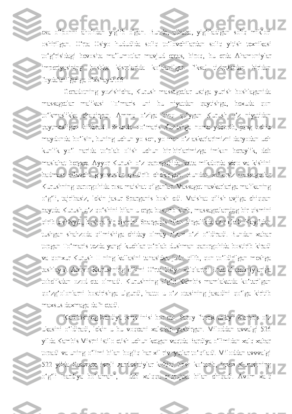 esa   o‘lponni   aholidan   yig‘ib   olgan.   Bunda,   albatta,   yig‘iladigan   soliq   miklori
oshirilgan.   O‘rta   Osiyo   hududida   soliq   to‘lovchilardan   soliq   yitish   texnikasi
to‘g‘risidagi   bevosita   ma’lumotlar   mavjud   emas,   biroq,   bu   е rda   Ahamoniylar
imperiyasining   boshka   kismlarida   ko‘llanilgan   fiksal   tizimlardan   biridan
foydalanilganga o‘xshaydi.66
Geradotning   yozishicha,   Kurush   massagetlar   ustiga   yurish   boshlaganida
massagetlar   malikasi   To‘maris   uni   bu   niyatdan   qaytishga,   bexuda   qon
to‘kmaslikka   chaqirgan.   Ammo   o‘ziga   bino   qo‘ygan   Kurush   o‘z   niyatidan
qaytmasligini   bildiradi.   Shunda   To‘maris   Kurushga   noma   yuborib,   jang   ochiq
maydonda bo‘lsin, buning uchun yo sen, yo men o‘z askarlarimizni daryodan uch
kunlik   yo‘l   narida   to‘plab   olish   uchun   bir-birlarimizga   imkon   beraylik,   deb
maslahat   bergan.   Ayyor   Kurush   o‘z   qarorgohida   katta   mikdorda   vino   va   kishini
badmast   qiluvchi   giyovanlar   qoldirib   chekingan.   Bundan   xabarsiz   massagetlar
Kurushning qarorgohida rosa maishat qilganlar. Massaget navkarlariga malikaning
o‘g‘li,   tajribasiz,   lekin   jasur   Sparganis   bosh   edi.   Maishat   qilish   avjiga   chiqqan
paytda Kurush o‘z qo‘shini bilan u  е rga bostirib kirib, massagetlarning bir qismini
qirib tashlaydi, boshqa bir qismini Spargapis bilan birgalikda asir oladi. Kayfidan
tushgan   shahzoda   qilmishiga   chiday   olmay   o‘zini   o‘zi   o‘ldiradi.   Bundan   xabar
topgan To‘maris tezda yangi  kuchlar to‘plab dushman qarorgohida bostirib kiradi
va   qonxur   Kurush   II   ning   kallasini   tanasidan   judo   qilib,   qon   to‘ldirilgan   meshga
tashlaydi.   Ammo   Kurushning   o‘limi   O‘rta   Osiyo   xalqlarini   Eron   ahamoniylariga
tobelikdan   ozod   eta   olmadi.   Kurushning   o‘g‘li   Kambis   mamlakatda   ko‘tarilgan
qo‘zg‘olonlarni   bostirishga   ulgurdi,   hatto   u   o‘z   otasining   jasadini   qo‘lga   kiritib
maxsus daxmaga dafn etadi.
Kambisning   Bardiya   ismli   inisi   bor   edi.   Saroy   fitnasi   tufayli   Kambis   o‘z
ukasini   o‘ldiradi,   lekin   u   bu   voqeani   xalqdan   yashirgan.   Miloddan   avvalgi   526
yilda Kambis Misrni istilo etish uchun ketgan vaqtda Bardiya o‘limidan xalq xabar
topadi va uning o‘limi bilan bogliq har xil rivoyatlar to‘qiladi. Miloddan avvvalgi
522   yilda   Gaumata   ismli   zardushtiylar   kohini   bosh   ko‘tarib,   "men   Kurushning
o‘g‘li   Bardiya   bo‘laman",   -   deb   xalqqa   murojaat   bilan   chiqadi.   Avom   xalq 