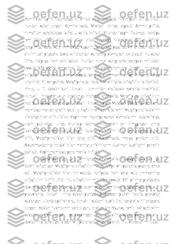 Kambisdan aynib Gaumataga qo‘shiladi  va u Persidada hokimiyatni  qo‘lga oladi.
Bundan   xabar   topgan   Kambis   tezda   Misrdan   Eronga   qaytadi.   Ammo   yo‘lda
noma’lum   sababalarga   ko‘ra   u   xalok   bo‘ladi.   Shundan   keyin   Gaumata   Bardiya
ismi   bilan   o‘zini   shoh   deb   e’lon   qiladi.   Bardiya   hokimiyatni   qo‘lga   kiritish
jarayonida   keng   xalq   ommasiga   suyanib,   aristokratiyaga   qarshi   chiqqan   edi.   U
aholini uch yilgacha davlat soliqlaridan va harbiy xizmatdan ozod etadi. Bu xabar
O‘rta   Osiyoga   ham   etib   keladi.   Bundan   norozi   saroy   aristokratiyasi   miloddan
avvalgi   522   yil   29   sentyabrda   Gaumatani   o‘ldirib,   ahamoniy   Dorush   I   ni   taxtga
qo‘yadi.   Bu   xabar   butun   mamlakatda   keng   xalq   ommasini   qo‘zg‘olonlar   qilishga
otlantirdi. 30 sentyabrda Marg‘iyonada Frada boshchiligida qo‘zg‘olon ko‘tariladi.
Biroq,   u   10   dekabr   kuni   Dorush   I   tomonidan   shafqatsiz   ravishda   bostiriladi.
Dorush   I   ning   Behustun   qoyalariga   bittirgan   kitobasida   Marg‘iyona   qo‘zg‘oloni
haqida   quyidagilar   yozilgan:   "Shoh   Dorush   aytdi:   Margush   (Marg‘iyona)   ismli
mamlakat mendan ajralib ketdi. qo‘zg‘olonchilar Frada ismli Marg‘iyonalik kishini
o‘zlariga bosh qilib oldilar. Keyin men Baqtriya satrapi xizmatkorim Dadarshishga
odam   yubordim.   Unga   shunday   dedim:   Bor,   meni   tan   olmayotgan   uning
lashkarlarini   yanchib   tashla.   Keyin   Dadarshish   qo‘shin   bilan   uning   ustiga   yurish
qilib,   Marg‘iyonaliklar   bilan   jang   qildi.   Axuramazda   menga   yordam   qildi.
Axuramazdaning   irodasi   bilan   mening   qo‘shinlarim   dushman   kuchlarini   yanchib
tashladi. Keyin mamlakat yana meniki bo‘ldi".
Dadarshish jangda uz qo‘shinlariga asir olmaslikni buyurgan. Dorush I ga
qarshi ko‘tarilgan Marg‘iyona qo‘zg‘oloni O‘rta Osiyo viloyatlarida yagona emas
edi.   Marg‘iyonaliklar   bilan   bir   vaqtda   Parfiyada   ham   keng   xalq   ommasining
qo‘zg‘oloni   bo‘lib   o‘tdi.   Bu   qo‘zg‘olon   miloddan   avvalgi   521   yilning   yozigacha
davom etdi. Dorush I davrida unga qarshi saklar ham bosh ko‘targanlar. Bixustun
yozuvlarida   Dorush   I   ning   saklar   yurtiga   uyushtirgan   yurishi   haqida   yozuvlar
saklangan. Ularda aytilishicha, Dorush I saklarni quvib Orol dengizi sohillarigacha
borgan.   Saklar   hukmdorini   asir   olgan,   boshqa   bir   Skunxa   ismli   lashkarboshini
saklarning   o‘zi   Dorush   I   ga   topshirgan.   Shundan   so‘ng   saklar   yurti   Dorush   I
davlatining   tarkibiga   kirgan   viloyatlardan   biriga   aylandi.   Bu   voqealar   miloddan 