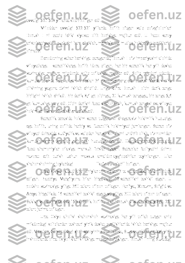 avvalgi 520-528 yillarda sodir bo‘lgan edi.
Miloddan   avvalgi   522-521   yillarda   bo‘lib   o‘tgan   xalq   qo‘zg‘olonlari
Dorush   I   ni   qattiq   ichki   siyosat   olib   borishga   majbur   etdi.   U   hatto   saroy
aristokratiyasi huquqlarini ham cheklab, mamlakatda mutloq hokimiyat tartiblarini
o‘rnatdi.
Gerodotning xabar berishiga qaraganda, Dorush I o‘z imperiyasini alohida
viloyatlarga   -   satrapliklarga   bo‘lib   idora   qilgan.   har   bir   satraplik   har   yili   davlat
xazinasiga   ma’lum   miqdorda   soliq   to‘lashga   majbur   edi.   Soliq   miqdori   odatda,
kumush talanda belgilangan. Bir talan 34 grammga teng edi. Satrapliklardan soliq
olishning   yagona   tizimi   ishlab   chiqildi.   Unga   ko‘ra   Dorush   I   oltin   darik   tanga
birligini ishlab chikdi. Bir darik 8,4 gr. oltinga, 20 kumush tangaga, bir tanga 5,6
gr. kumushga teng edi. Oltin darikni faqat shahonshoh, kumush tangasi esa viloyat
hokimlari ham zarb etishi mumkin edi.
Satraplik   tepasida   hokim-satrap   turgan.   U   chegarasiz   hokimlik   huquqiga
ega   bo‘lib,   uning   qo‘lida   harbiy   va   fuqarolik   hokimiyati   jamlangan.   Satrap   o‘z
viloyati doirasida sud’yalik va xalqdan har xil soliqlarni undirib olish, o‘z nomidan
kumush   va   mis   tangalar   zarb   etish   huquqiga   ega   edi.   Odatda,   satraplik   tepasida
faqat   ahamoniylar   oilasiga   mansub   forslar   turgan.   Satraplar   faoliyatini   doimo
nazorat   etib   turish   uchun   maxsus   amaldor-ayg‘oqchilar   tayinlangan.   Ular
shahonshohning joylardagi                     "ko‘z-quloqlari" bo‘lgan.
O‘rta Osiyo hududi ahamoniylar tomonidan 3 ta satraplikka bo‘linib idora
etilgan.   Baqtriya   Marg‘iyona   bilan   birgalikda   12-satraplikni   tashkil   etgan.   U
podsho   xazinasiga   yiliga   360   talant   o‘lpon   to‘lagan.   Parfiya,   Xorazm,   So‘g‘d   va
Areya birgalikda 16-satraplikni  tashkil  etgan va yiliga 300 talant o‘lpon to‘lagan.
Saklar   va   kaspiylar   esa   15-satraplik   bo‘lib,   ular   Dorush   I   xazinasiga   yiliga   250
talant jarima to‘lagan.
Urta   Osiyo   aholisi   shahonshoh   xazinasiga   har   yili   to‘lab   turgan   aniq
mikdordagi   soliqlardan   tashqari   yirik   davlat   qurilishlarida   ishlab   berishga   majbur
edi. Masalan, Persepoldagi shoh saroyining qurilishida, Suza va Ekbatanadagi yirik
inshootlarda o‘rta osiyoliklar ishlashga majbur bo‘lishgan. Dorush I ning Suzadagi 