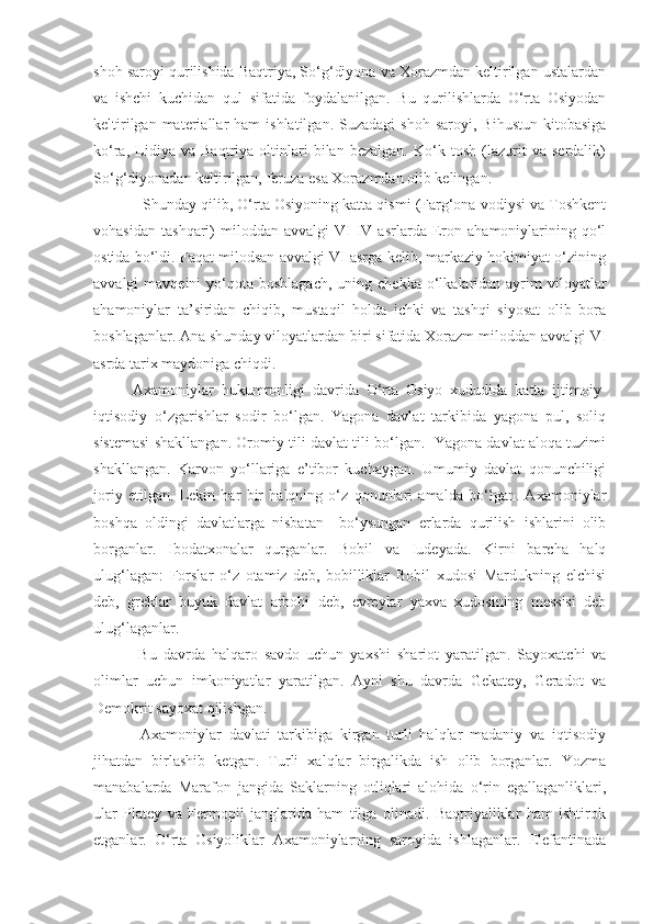 shoh saroyi qurilishida Baqtriya, So‘g‘diyona va Xorazmdan keltirilgan ustalardan
va   ishchi   kuchidan   qul   sifatida   foydalanilgan.   Bu   qurilishlarda   O‘rta   Osiyodan
keltirilgan  materiallar   ham   ishlatilgan.  Suzadagi  shoh   saroyi,  Bihustun   kitobasiga
ko‘ra,   Lidiya   va   Baqtriya   oltinlari   bilan   bezalgan.   Ko‘k   tosh   (lazurit   va   serdalik)
So‘g‘diyonadan keltirilgan, feruza esa Xorazmdan olib kelingan.
Shunday qilib, O‘rta Osiyoning katta qismi (Farg‘ona vodiysi va Toshkent
vohasidan   tashqari)   miloddan   avvalgi   VI-IV   asrlarda   Eron   ahamoniylarining   qo‘l
ostida bo‘ldi. Faqat milodsan avvalgi VI asrga kelib, markaziy hokimiyat o‘zining
avvalgi  mavqeini  yo‘qota boshlagach,   uning chekka  o‘lkalaridan  ayrim  viloyatlar
ahamoniylar   ta’siridan   chiqib,   mustaqil   holda   ichki   va   tashqi   siyosat   olib   bora
boshlaganlar. Ana shunday viloyatlardan biri sifatida Xorazm miloddan avvalgi VI
asrda tarix maydoniga chiqdi.
Axamoniylar   hukumronligi   davrida   O‘rta   Osiyo   xududida   katta   ijtimoiy-
iqtisodiy   o‘zgarishlar   sodir   bo‘lgan.   Yagona   davlat   tarkibida   yagona   pul,   soliq
sistemasi shakllangan. Oromiy tili davlat tili bo‘lgan.   Yagona davlat aloqa tuzimi
shakllangan.   Karvon   yo‘llariga   e’tibor   kuchaygan.   Umumiy   davlat   qonunchiligi
joriy   etilgan.   Lekin   har   bir   halqning   o‘z   qonunlari   amalda   bo‘lgan.   Axamoniylar
boshqa   oldingi   davlatlarga   nisbatan     bo‘ysungan   еrlarda   qurilish   ishlarini   olib
borganlar.   Ibodatxonalar   qurganlar.   Bobil   va   Iudeyada.   Kirni   barcha   halq
ulug‘lagan:   Forslar   o‘z   otamiz   deb,   bobilliklar   Bobil   xudosi   Mardukning   elchisi
deb,   greklar   buyuk   davlat   arbobi   deb,   еvreylar   yaxva   xudosining   messisi   deb
ulug‘laganlar.
    Bu   davrda   halqaro   savdo   uchun   yaxshi   shariot   yaratilgan.   Sayoxatchi   va
olimlar   uchun   imkoniyatlar   yaratilgan.   Ayni   shu   davrda   Gekatey,   Geradot   va
Demokrit sayoxat qilishgan.
  Axamoniylar   davlati   tarkibiga   kirgan   turli   halqlar   madaniy   va   iqtisodiy
jihatdan   birlashib   ketgan.   Turli   xalqlar   birgalikda   ish   olib   borganlar.   Yozma
manabalarda   Marafon   jangida   Saklarning   otliqlari   alohida   o‘rin   egallaganliklari,
ular   Platey   va   Fermopil   janglarida   ham   tilga   olinadi.   Baqtriyaliklar   ham   ishtirok
etganlar.   O‘rta   Osiyoliklar   Axamoniylarning   saroyida   ishlaganlar.   Elefantinada 