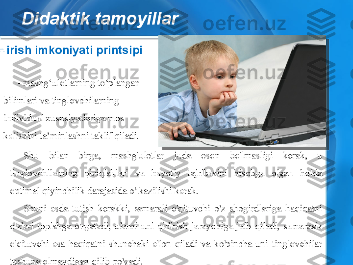 Didaktik tamoyillar
Shu  bilan  birga,  mashg'ulotlar  juda  oson  bo'lmasligi  kerak,  u 
tinglovchilarning  qiziqishlari  va  hayotiy  tajribasini  hisobga  olgan  holda 
optimal qiyinchilik darajasida o'tkazilishi kerak.
Shuni  esda  tutish  kerakki,  samarali  o'qituvchi  o'z  shogirdlariga  haqiqatni 
o'zlari  topishga  o'rgatadi,  ularni  uni  qidirish  jarayoniga  jalb  qiladi,  samarasiz 
o'qituvchi  esa  haqiqatni  shunchaki  e'lon  qiladi  va  ko'pincha  uni  tinglovchilar 
tushuna olmaydigan qilib qo'yadi.
Kirish imkoniyati printsipi
- mashg‘ulotlarning to‘plangan 
bilimlari va tinglovchilarning 
individual xususiyatlariga mos 
kelishini ta’minlashni taklif qiladi.  